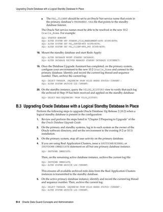 Upgrading Oracle Database with a Logical Standby Database In Place


                         ■   The FAL_CLIENT should be set to an Oracle Net service name that exists in
                             the primary database’s TNSNAMES.ORA file that points to the standby
                             database listener.
                         The Oracle Net service names must be able to be resolved in the new 10.2
                         Oracle_Home. For example:
                         SQL>   STARTUP NOMOUNT
                         SQL>   ALTER SYSTEM SET STANDBY_FILE_MANAGEMENT=AUTO SCOPE=BOTH;
                         SQL>   ALTER SYSTEM SET FAL_SERVER=MTS SCOPE=BOTH;
                         SQL>   ALTER SYSTEM SET FAL_CLIENT=MTS_PHY SCOPE=BOTH;

                    18. Mount the standby database and start Redo Apply:
                         SQL> ALTER DATABASE MOUNT STANDBY DATABASE;
                         SQL> ALTER DATABASE RECOVER MANAGED STANDBY DATABASE DISCONNECT;

                    19. Once the Database Upgrade Assistant has completed, on the primary system,
                         configure your environment to the new 10.2 Oracle_Home and connect to the
                         primary database. Identify and record the current log thread and sequence
                         number. Then, archive the current log:
                         SQL> SELECT THREAD#, SEQUENCE# FROM V$LOG WHERE STATUS='CURRENT';
                         SQL> ALTER SYSTEM ARCHIVE LOG CURRENT;

                    20. On the standby instance, query the V$LOG_HISTORY view to verify that each log
                         file archived in Step 19 has been received and applied on the standby database:
                         SQL> SELECT MAX(SEQUENCE#) FROM V$LOG_HISTORY;


B.3 Upgrading Oracle Database with a Logical Standby Database In Place
                    Perform the following steps to upgrade Oracle Database 10g Release 2 (10.2) when a
                    logical standby database is present in the configuration:
                    1.   Review and perform the steps listed in "Chapter 2 Preparing to Upgrade" of the
                         the Oracle Database Upgrade Guide.
                    2.   On the primary and standby systems, log in to each system as the owner of the
                         Oracle software directory, and set the environment to the existing (9.2 or 10.1)
                         installation.
                    3.   On the primary system, stop all user activity on the primary database.
                    4.   If you are using Real Application Clusters, issue a SHUTDOWN NORMAL or
                         SHUTDOWN IMMEDIATE statement on all but one primary database instance.
                         SQL> SHUTDOWN IMMEDIATE;

                         Then, on the remaining active database instance, archive the current log file:
                         SQL> SHUTDOWN IMMEDIATE;
                         SQL> ALTER SYSTEM ARCHIVE LOG CURRENT;

                         This ensures all available archived redo data from the Real Application Clusters
                         instances is transmitted to the standby database.
                    5.   On the active primary database instance, identify and record the current log thread
                         and sequence number. Then, archive the current log:
                         SQL> SELECT THREAD#, SEQUENCE# FROM V$LOG WHERE STATUS='CURRENT';
                         SQL> ALTER SYSTEM ARCHIVE LOG CURRENT;




B-4 Oracle Data Guard Concepts and Administration
 