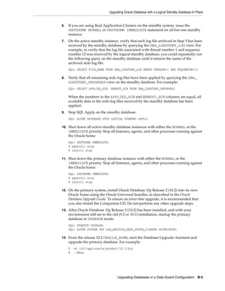 Upgrading Oracle Database with a Logical Standby Database In Place


6.   If you are using Real Application Clusters on the standby system, issue the
     SHUTDOWN NORMAL or SHUTDOWN IMMEDIATE statement on all but one standby
     instance.
7.   On the active standby instance, verify that each log file archived in Step 5 has been
     received by the standby database by querying the DBA_LOGSTDBY_LOG view. For
     example, to verify that the log file associated with thread number 1 and sequence
     number 12 was received by the logical standby database, you could repeatedly run
     the following query on the standby database until it returns the name of the
     archived redo log file:
     SQL> SELECT FILE_NAME FROM DBA_LOGSTDBY_LOG WHERE THREAD#=1 AND SEQUENCE#=12

8.   Verify that all remaining redo log files have been applied by querying the DBA_
     LOGSTDBY_PROGRESS view on the standby database. For example:
     SQL> SELECT APPLIED_SCN, NEWEST_SCN FROM DBA_LOGSTDBY_PROGRESS;

     When the numbers in the APPLIED_SCN and NEWEST_SCN columns are equal, all
     available data in the redo log files received by the standby database has been
     applied.
9.   Stop SQL Apply on the standby database:
     SQL> ALTER DATABASE STOP LOGICAL STANDBY APPLY;

10. Shut down all active standby database instances with either the NORMAL or the
     IMMEDIATE priority. Stop all listeners, agents, and other processes running against
     the Oracle home:
     SQL> SHUTDOWN IMMEDIATE;
     % agentctl stop
     % lsnrctl stop

11. Shut down the primary database instance with either the NORMAL or the
     IMMEDIATE priority. Stop all listeners, agents, and other processes running against
     the Oracle home:
     SQL> SHUTDOWN IMMEDIATE;
     % agentctl stop
     % lsnrctl stop

12. On the primary system, install Oracle Database 10g Release 2 (10.2) into its own
     Oracle home using the Oracle Universal Installer, as described in the Oracle
     Database Upgrade Guide. To ensure an error-free upgrade, it is recommended that
     you also install the Companion CD. Do not perform any other upgrade steps.
13. After Oracle Database 10g Release 2 (10.2) has been installed, and with your
     environment still set to the old (9.2 or 10.1) installation, startup the primary
     database in UPGRADE mode:
     SQL> STARTUP UPGRADE;
     SQL> ALTER SYSTEM SET LOG_ARCHIVE_DEST_STATE_2=DEFER SCOPE=BOTH;

14. From the release 10.2 ORACLE_HOME, start the Database Upgrade Assistant and
     upgrade the primary database. For example:
     %   cd /u01/app/oracle/product/10.2/bin
     %   ./dbua




                                     Upgrading Databases in a Data Guard Configuration B-5
 