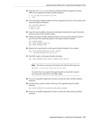 Upgrading Oracle Database with a Logical Standby Database In Place


22. From the 10.2 Oracle_Home directory, start the Database Upgrade Assistant
    (DBUA) and upgrade the logical standby database.
    %   cd /u01/app/oracle/product/10.2/bin
    %   ./dbua

23. Once the logical standby database has been upgraded, shut down the instance and
    restart the agent and listener:
    SQL> SHUTDOWN IMMEDIATE;
    % agentctl start
    % lsnrctl start

24. Copy the latest LogMiner dictionary build log file (identified in step 19) from the
    primary system to the standby system.
25. Startup the logical standby database instance and turn on the database guard to
    prevent users from updating objects in the logical standby database:
    SQL> STARTUP MOUNT;
    SQL> ALTER DATABASE GUARD ALL;
    SQL> ALTER DATABASE OPEN;

26. Register the copied log file on the logical standby database. For example:
    SQL> ALTER DATABASE REGISTER LOGICAL LOGFILE
      2> '/database/LGSTBY/arch/arc1_48.arc';

27. Start SQL Apply on the logical standby database:
    SQL> ALTER DATABASE START LOGICAL STANDBY APPLY INITIAL;



        Note:    The above command will initially fail with the following error:
        ORA-16101: a valid start SCN could not be found

        To resolve the error, register the logical log file as described in step 26
        and reissue the statement to start SQL Apply.


28. If you are using Real Application Clusters, startup the other standby database
    instances.
29. On the primary system, enable archiving to the upgraded logical standby
    database.
    SQL> ALTER SYSTEM SET LOG_ARCHIVE_DEST_STATE_2=ENABLE;

30. If you are using Real Application Clusters, startup the other primary database
    instances.




                                      Upgrading Databases in a Data Guard Configuration B-7
 