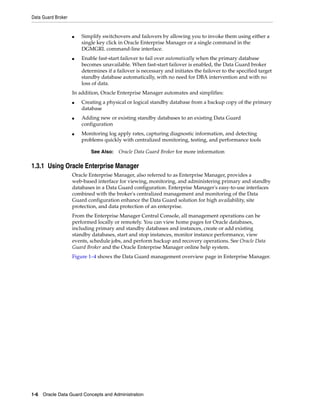 Data Guard Broker


                    ■   Simplify switchovers and failovers by allowing you to invoke them using either a
                        single key click in Oracle Enterprise Manager or a single command in the
                        DGMGRL command-line interface.
                    ■   Enable fast-start failover to fail over automatically when the primary database
                        becomes unavailable. When fast-start failover is enabled, the Data Guard broker
                        determines if a failover is necessary and initiates the failover to the specified target
                        standby database automatically, with no need for DBA intervention and with no
                        loss of data.
                    In addition, Oracle Enterprise Manager automates and simplifies:
                    ■   Creating a physical or logical standby database from a backup copy of the primary
                        database
                    ■   Adding new or existing standby databases to an existing Data Guard
                        configuration
                    ■   Monitoring log apply rates, capturing diagnostic information, and detecting
                        problems quickly with centralized monitoring, testing, and performance tools

                            See Also:    Oracle Data Guard Broker for more information

1.3.1 Using Oracle Enterprise Manager
                    Oracle Enterprise Manager, also referred to as Enterprise Manager, provides a
                    web-based interface for viewing, monitoring, and administering primary and standby
                    databases in a Data Guard configuration. Enterprise Manager's easy-to-use interfaces
                    combined with the broker's centralized management and monitoring of the Data
                    Guard configuration enhance the Data Guard solution for high availability, site
                    protection, and data protection of an enterprise.
                    From the Enterprise Manager Central Console, all management operations can be
                    performed locally or remotely. You can view home pages for Oracle databases,
                    including primary and standby databases and instances, create or add existing
                    standby databases, start and stop instances, monitor instance performance, view
                    events, schedule jobs, and perform backup and recovery operations. See Oracle Data
                    Guard Broker and the Oracle Enterprise Manager online help system.
                    Figure 1–4 shows the Data Guard management overview page in Enterprise Manager.




1-6 Oracle Data Guard Concepts and Administration
 