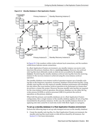 Configuring Standby Databases in a Real Application Clusters Environment


Figure D–2 Standby Database in Real Application Clusters

  Archived Redo
     Log Files
                                   Primary Instance A          Standby Receiving Instance C


                          1                    2
                                  LGWR                                 RFS                        ARCn
                                           Oracle Net



                                                                                                             1

            3


                                          Online                                          Standby
                                           Redo                                             Redo
                                         Log Files                                        Log Files              RFS

      RFS


                                                                                                  ARCn

                                               2
                                  LGWR                                 RFS
                          1                Oracle Net                                                 1



                  Archived Redo                                                              Archived Redo
                     Log Files                                                                  Log Files

                                   Primary Instance B          Standby Recovery Instance D


                     In Figure D–2, the numbers within circles indicate local connections, and the numbers
                     within boxes indicate remote connections.
                     In a Real Application Clusters environment, any standby instance can receive redo
                     data from the primary database; this is a receiving instance. However, the archived
                     redo log files must ultimately reside on disk devices accessible by the recovery
                     instance. Transferring the standby database archived redo log files from the receiving
                     instance to the recovery instance is achieved using the cross-instance archival
                     operation.
                     The standby database cross-instance archival operation requires use of standby redo
                     log files as the temporary repository of primary database archived redo log files. Using
                     standby redo log files not only improves standby database performance and reliability,
                     but also allows the cross-instance archival operation to be performed on clusters that
                     do not have a cluster file system. However, because standby redo log files are required
                     for the cross-instance archival operation, the primary database can use either the log
                     writer process (LGWR) or archiver processes (ARCn) to perform the archival
                     operations on the primary database.
                     When both the primary and standby databases are in a Real Application Clusters
                     configuration, then a single instance of the standby database applies all sets of log files
                     transmitted by the primary instances. In this case, the standby instances that are not
                     applying redo data cannot be in read-only mode while Redo Apply is in progress.

                     To set up a standby database in a Real Application Clusters environment
                     Perform the following steps to set up redo transport services on the standby database:
                     1.       Create the standby redo log files. In a Real Application Clusters environment, the
                              standby redo log files must reside on disk devices shared by all instances. See
                              Section 3.1.3 for more information.


                                                                             Data Guard and Real Application Clusters       D-3
 