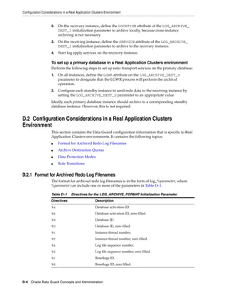 Configuration Considerations in a Real Application Clusters Environment


                    2.   On the recovery instance, define the LOCATION attribute of the LOG_ARCHIVE_
                         DEST_1 initialization parameter to archive locally, because cross-instance
                         archiving is not necessary.
                    3.   On the receiving instance, define the SERVICE attribute of the LOG_ARCHIVE_
                         DEST_1 initialization parameter to archive to the recovery instance.
                    4.   Start log apply services on the recovery instance.

                    To set up a primary database in a Real Application Clusters environment
                    Perform the following steps to set up redo transport services on the primary database:
                    1.   On all instances, define the LGWR attribute on the LOG_ARCHIVE_DEST_n
                         parameter to designate that the LGWR process will perform the archival
                         operation.
                    2.   Configure each standby instance to send redo data to the receiving instance by
                         setting the LOG_ARCHIVE_DEST_n parameter to an appropriate value.
                    Ideally, each primary database instance should archive to a corresponding standby
                    database instance. However, this is not required.


D.2 Configuration Considerations in a Real Application Clusters
Environment
                    This section contains the Data Guard configuration information that is specific to Real
                    Application Clusters environments. It contains the following topics:
                    ■    Format for Archived Redo Log Filenames
                    ■    Archive Destination Quotas
                    ■    Data Protection Modes
                    ■    Role Transitions


D.2.1 Format for Archived Redo Log Filenames
                    The format for archived redo log filenames is in the form of log_%parameter, where
                    %parameter can include one or more of the parameters in Table D–1.

                    Table D–1      Directives for the LOG_ARCHIVE_FORMAT Initialization Parameter
                    Directives                      Description
                    %a                              Database activation ID.
                    %A                              Database activation ID, zero filled.
                    %d                              Database ID.
                    %D                              Database ID, zero filled.
                    %t                              Instance thread number.
                    %T                              Instance thread number, zero filled.
                    %s                              Log file sequence number.
                    %S                              Log file sequence number, zero filled.
                    %r                              Resetlogs ID.
                    %R                              Resetlogs ID, zero filled.




D-4 Oracle Data Guard Concepts and Administration
 