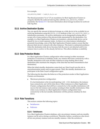 Configuration Considerations in a Real Application Clusters Environment


              For example:
              LOG_ARCHIVE_FORMAT = log%d_%t_%s_%r.arc

              The thread parameters %t or %T are mandatory for Real Application Clusters to
              uniquely identify the archived redo log files with the LOG_ARCHIVE_FORMAT
              parameter. See Section 5.7.1 for more information about storage locations for archived
              redo log files.


D.2.2 Archive Destination Quotas
              You can specify the amount of physical storage on a disk device to be available for an
              archiving destination using the QUOTA_SIZE attribute of the LOG_ARCHIVE_DEST_n
              initialization parameter. An archive destination can be designated as being able to
              occupy all or some portion of the physical disk represented by the destination. For
              example, in a Real Application Clusters environment, a physical disk device can be
              shared by two or more separate nodes. As there is no cross-instance initialization
              parameter knowledge, none of the Real Application Clusters nodes is aware that the
              physical disk device is shared with other instances. This leads to substantial problems
              when the destination disk device becomes full; the error is not detected until every
              instance tries to archive to the already full device. This affects database availability.


D.2.3 Data Protection Modes
              In a Real Application Clusters configuration when running in either maximum
              protection or maximum availability mode, any instance that loses connectivity with a
              standby destination will cause all other instances to stop sending data to that
              destination (this maintains the integrity of the data that has been transmitted to that
              destination).
              When the failed standby destination comes back up, Data Guard runs the site in
              resynchronization mode until no gaps remain. Then, the standby destination can
              participate in the Data Guard configuration again.
              The following list describes the behavior of the protection modes in Real Application
              Clusters environments:
              ■   Maximum protection configuration
                  If a lost destination is the last participating LGWR SYNC destination, the instance
                  loses connectivity and will be shut down. Other instances in a Real Application
                  Clusters configuration that still have connectivity to the standby destinations will
                  recover the lost instance and continue sending to their standby destinations. Only
                  when every instance in a Real Application Clusters configuration loses
                  connectivity to the last standby destination will the primary database be shut
                  down.


D.2.4 Role Transitions
              This section contains the following topics:
              ■   Switchovers
              ■   Failovers

              D.2.4.1 Switchovers
              For a Real Application Clusters database, only one primary instance and one standby
              instance can be active during a switchover. Therefore, before a switchover, shut down
              all but one primary instance and one standby instance. After the switchover

                                                             Data Guard and Real Application Clusters        D-5
 