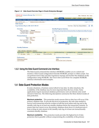 Data Guard Protection Modes


Figure 1–4 Data Guard Overview Page in Oracle Enterprise Manager




1.3.2 Using the Data Guard Command-Line Interface
                The Data Guard command-line interface (DGMGRL) enables you to control and
                monitor a Data Guard configuration from the DGMGRL prompt or within scripts. You
                can perform most of the activities required to manage and monitor the databases in the
                configuration using DGMGRL. See Oracle Data Guard Broker for complete DGMGRL
                reference information and examples.


1.4 Data Guard Protection Modes
                In some situations, a business cannot afford to lose data. In other situations, the
                availability of the database may be more important than the loss of data. Some
                applications require maximum database performance and can tolerate some small
                amount of data loss. The following descriptions summarize the three distinct modes of
                data protection.

                Maximum protection      This protection mode ensures that no data loss will occur if the
                primary database fails. To provide this level of protection, the redo data needed to
                recover each transaction must be written to both the local online redo log and to the
                standby redo log on at least one standby database before the transaction commits. To
                ensure data loss cannot occur, the primary database shuts down if a fault prevents it
                from writing its redo stream to the standby redo log of at least one transactionally
                consistent standby database.

                Maximum availability     This protection mode provides the highest level of data
                protection that is possible without compromising the availability of the primary


                                                                    Introduction to Oracle Data Guard 1-7
 