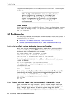Troubleshooting


                  completes, restart the primary and standby instances that were shut down during the
                  switchover.


                          Note:  The SQL ALTER DATABASE statement used to perform the
                          switchover automatically creates redo log files if they do not
                          already exist. Because this can significantly increase the time
                          required to complete the COMMIT operation, Oracle recommends
                          that you manually add redo log files when creating physical
                          standby databases.


                  D.2.4.2 Failovers
                  Before performing a failover to a Real Application Clusters standby database, first shut
                  down all but one standby instance. After the failover completes, restart the instances
                  that were shut down.


D.3 Troubleshooting
                  This section provides help troubleshooting problems with Real Application Clusters. It
                  contains the following sections:
                  ■   Switchover Fails in a Real Application Clusters Configuration
                  ■   Avoiding Downtime in Real Application Clusters During a Network Outage


D.3.1 Switchover Fails in a Real Application Clusters Configuration
                  When your database is using Real Application Clusters, active instances prevent a
                  switchover from being performed. When other instances are active, an attempt to
                  switch over fails with the following error message:
                  SQL> ALTER DATABASE COMMIT TO SWITCHOVER TO STANDBY;
                  ALTER DATABASE COMMIT TO SWITCHOVER TO STANDBY *
                  ORA-01105: mount is incompatible with mounts by other instances

                  Action: Query the GV$INSTANCE view as follows to determine which instances are
                  causing the problem:
                  SQL> SELECT INSTANCE_NAME, HOST_NAME FROM GV$INSTANCE
                    2> WHERE INST_ID <> (SELECT INSTANCE_NUMBER FROM V$INSTANCE);
                  INSTANCE_NAME HOST_NAME
                  ------------- ---------
                  INST2         standby2

                  In the previous example, the identified instance must be manually shut down before
                  the switchover can proceed. You can connect to the identified instance from your
                  instance and issue the SHUTDOWN statement remotely, for example:
                  SQL> CONNECT SYS/CHANGE_ON_INSTALL@standby2 AS SYSDBA
                  SQL> SHUTDOWN;
                  SQL> EXIT


D.3.2 Avoiding Downtime in Real Application Clusters During a Network Outage
                  If you configured Data Guard to support a primary database in a Real Application
                  Clusters environment and the primary database is running in maximum protection
                  mode, a network outage between the primary database and all of its standby
                  databases will disable the primary database until the network connection is restored.


D-6 Oracle Data Guard Concepts and Administration
 