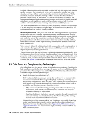 Data Guard and Complementary Technologies


                  database. Like maximum protection mode, a transaction will not commit until the redo
                  needed to recover that transaction is written to the local online redo log and to the
                  standby redo log of at least one transactionally consistent standby database. Unlike
                  maximum protection mode, the primary database does not shut down if a fault
                  prevents it from writing its redo stream to a remote standby redo log. Instead, the
                  primary database operates in maximum performance mode until the fault is corrected,
                  and all gaps in redo log files are resolved. When all gaps are resolved, the primary
                  database automatically resumes operating in maximum availability mode.
                  This mode ensures that no data loss will occur if the primary database fails, but only if
                  a second fault does not prevent a complete set of redo data from being sent from the
                  primary database to at least one standby database.

                  Maximum performance        This protection mode (the default) provides the highest level
                  of data protection that is possible without affecting the performance of the primary
                  database. This is accomplished by allowing a transaction to commit as soon as the redo
                  data needed to recover that transaction is written to the local online redo log. The
                  primary database’s redo data stream is also written to at least one standby database,
                  but that redo stream is written asynchronously with respect to the transactions that
                  create the redo data.
                  When network links with sufficient bandwidth are used, this mode provides a level of
                  data protection that approaches that of maximum availability mode with minimal
                  impact on primary database performance.
                  The maximum protection and maximum availability modes require that standby redo
                  log files are configured on at least one standby database in the configuration. All three
                  protection modes require that specific log transport attributes be specified on the LOG_
                  ARCHIVE_DEST_n initialization parameter to send redo data to at least one standby
                  database. See Section 5.6 for complete information about the data protection modes.


1.5 Data Guard and Complementary Technologies
                  Oracle Database provides several unique technologies that complement Data Guard to
                  help keep business critical systems running with greater levels of availability and data
                  protection than when using any one solution by itself. The following list summarizes
                  some Oracle high-availability technologies:
                  ■    Oracle Real Application Clusters (RAC)
                       RAC enables multiple independent servers that are linked by an interconnect to
                       share access to an Oracle database, providing high availability, scalability, and
                       redundancy during failures. RAC and Data Guard together provide the benefits of
                       both system-level, site-level, and data-level protection, resulting in high levels of
                       availability and disaster recovery without loss of data:
                       –   RAC addresses system failures by providing rapid and automatic recovery
                           from failures, such as node failures and instance crashes. It also provides
                           increased scalability for applications.
                       –   Data Guard addresses site failures and data protection through transactionally
                           consistent primary and standby databases that do not share disks, enabling
                           recovery from site disasters and data corruption.
                       Many different architectures using RAC and Data Guard are possible depending
                       on the use of local and remote sites and the use of nodes and a combination of
                       logical and physical standby databases. See Appendix D, "Data Guard and Real
                       Application Clusters" and Oracle Database High Availability Overview for RAC and
                       Data Guard integration.


1-8 Oracle Data Guard Concepts and Administration
 