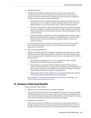 Summary of Data Guard Benefits


           ■   Flashback Database
               The Flashback Database feature provides fast recovery from logical data
               corruption and user errors. By allowing you to flash back in time, previous
               versions of business information that might have been erroneously changed or
               deleted can be accessed once again. This feature:
               –   Eliminates the need to restore a backup and roll forward changes up to the
                   time of the error or corruption. Instead, Flashback Database can roll back an
                   Oracle database to a previous point-in-time, without restoring datafiles.
               –   Provides an alternative to delaying the application of redo to protect against
                   user errors or logical corruptions. Therefore, standby databases can be more
                   closely synchronized with the primary database, thus reducing failover and
                   switchover times.
               –   Avoids the need to completely re-create the original primary database after a
                   failover. The failed primary database can be flashed back to a point in time
                   before the failover and converted to be a standby database for the new
                   primary database.
               See Oracle Database Backup and Recovery Advanced User's Guide for information
               about Flashback Database, and Section 6.2.2 for information delaying the
               application of redo data.
           ■   Recovery Manager (RMAN)
               RMAN is an Oracle utility that simplifies backing up, restoring, and recovering
               database files. Like Data Guard, RMAN is a feature of the Oracle database and
               does not require separate installation. Data Guard is well integrated with RMAN,
               allowing you to:
               –   Use the Recovery Manager DUPLICATE command to create a standby
                   database from backups of your primary database.
               –   Take backups on a physical standby database instead of the production
                   database, relieving the load on the production database and enabling efficient
                   use of system resources on the standby site. Moreover, backups can be taken
                   while the physical standby database is applying redo.
               –   Help manage archived redo log files by automatically deleting the archived
                   redo log files used for input after performing a backup.
               See Appendix F, "Creating a Standby Database with Recovery Manager" and
               Oracle Database Backup and Recovery Basics.


1.6 Summary of Data Guard Benefits
           Data Guard offers these benefits:
           ■   Disaster recovery, data protection, and high availability
               Data Guard provides an efficient and comprehensive disaster recovery and high
               availability solution. Easy-to-manage switchover and failover capabilities allow
               role reversals between primary and standby databases, minimizing the downtime
               of the primary database for planned and unplanned outages.
           ■   Complete data protection
               Data Guard can ensure no data loss, even in the face of unforeseen disasters. A
               standby database provides a safeguard against data corruption and user errors.
               Storage level physical corruptions on the primary database do not propagate to


                                                               Introduction to Oracle Data Guard 1-9
 