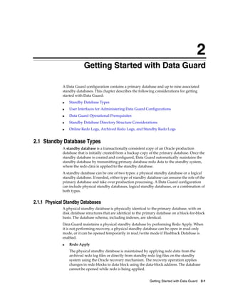 2
                          Getting Started with Data Guard

             A Data Guard configuration contains a primary database and up to nine associated
             standby databases. This chapter describes the following considerations for getting
             started with Data Guard:
             ■   Standby Database Types
             ■   User Interfaces for Administering Data Guard Configurations
             ■   Data Guard Operational Prerequisites
             ■   Standby Database Directory Structure Considerations
             ■   Online Redo Logs, Archived Redo Logs, and Standby Redo Logs


2.1 Standby Database Types
             A standby database is a transactionally consistent copy of an Oracle production
             database that is initially created from a backup copy of the primary database. Once the
             standby database is created and configured, Data Guard automatically maintains the
             standby database by transmitting primary database redo data to the standby system,
             where the redo data is applied to the standby database.
             A standby database can be one of two types: a physical standby database or a logical
             standby database. If needed, either type of standby database can assume the role of the
             primary database and take over production processing. A Data Guard configuration
             can include physical standby databases, logical standby databases, or a combination of
             both types.


2.1.1 Physical Standby Databases
             A physical standby database is physically identical to the primary database, with on
             disk database structures that are identical to the primary database on a block-for-block
             basis. The database schema, including indexes, are identical.
             Data Guard maintains a physical standby database by performing Redo Apply. When
             it is not performing recovery, a physical standby database can be open in read-only
             mode, or it can be opened temporarily in read/write mode if Flashback Database is
             enabled.
             ■   Redo Apply
                 The physical standby database is maintained by applying redo data from the
                 archived redo log files or directly from standby redo log files on the standby
                 system using the Oracle recovery mechanism. The recovery operation applies
                 changes in redo blocks to data block using the data-block address. The database
                 cannot be opened while redo is being applied.


                                                                  Getting Started with Data Guard   2-1
 