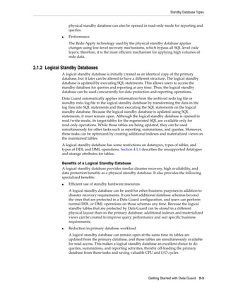 Standby Database Types


                 physical standby database can also be opened in read-only mode for reporting and
                 queries.
             ■   Performance
                 The Redo Apply technology used by the physical standby database applies
                 changes using low-level recovery mechanisms, which bypass all SQL level code
                 layers; therefore, it is the most efficient mechanism for applying high volumes of
                 redo data.


2.1.2 Logical Standby Databases
             A logical standby database is initially created as an identical copy of the primary
             database, but it later can be altered to have a different structure. The logical standby
             database is updated by executing SQL statements. This allows users to access the
             standby database for queries and reporting at any time. Thus, the logical standby
             database can be used concurrently for data protection and reporting operations.
             Data Guard automatically applies information from the archived redo log file or
             standby redo log file to the logical standby database by transforming the data in the
             log files into SQL statements and then executing the SQL statements on the logical
             standby database. Because the logical standby database is updated using SQL
             statements, it must remain open. Although the logical standby database is opened in
             read/write mode, its target tables for the regenerated SQL are available only for
             read-only operations. While those tables are being updated, they can be used
             simultaneously for other tasks such as reporting, summations, and queries. Moreover,
             these tasks can be optimized by creating additional indexes and materialized views on
             the maintained tables.
             A logical standby database has some restrictions on datatypes, types of tables, and
             types of DDL and DML operations. Section 4.1.1 describes the unsupported datatypes
             and storage attributes for tables.

             Benefits of a Logical Standby Database
             A logical standby database provides similar disaster recovery, high availability, and
             data protection benefits as a physical standby database. It also provides the following
             specialized benefits:
             ■   Efficient use of standby hardware resources
                 A logical standby database can be used for other business purposes in addition to
                 disaster recovery requirements. It can host additional database schemas beyond
                 the ones that are protected in a Data Guard configuration, and users can perform
                 normal DDL or DML operations on those schemas any time. Because the logical
                 standby tables that are protected by Data Guard can be stored in a different
                 physical layout than on the primary database, additional indexes and materialized
                 views can be created to improve query performance and suit specific business
                 requirements.
             ■   Reduction in primary database workload
                 A logical standby database can remain open at the same time its tables are
                 updated from the primary database, and those tables are simultaneously available
                 for read access. This makes a logical standby database an excellent choice to do
                 queries, summations, and reporting activities, thereby off-loading the primary
                 database from those tasks and saving valuable CPU and I/O cycles.




                                                                    Getting Started with Data Guard     2-3
 