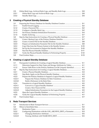 2.5         Online Redo Logs, Archived Redo Logs, and Standby Redo Logs ..................................... 2-8
     2.5.1          Online Redo Logs and Archived Redo Logs ................................................................... 2-8
     2.5.2          Standby Redo Logs .............................................................................................................. 2-9

3    Creating a Physical Standby Database
     3.1         Preparing the Primary Database for Standby Database Creation ....................................... 3-1
     3.1.1           Enable Forced Logging ....................................................................................................... 3-2
     3.1.2           Create a Password File ........................................................................................................ 3-2
     3.1.3           Configure a Standby Redo Log.......................................................................................... 3-2
     3.1.4           Set Primary Database Initialization Parameters.............................................................. 3-4
     3.1.5           Enable Archiving ................................................................................................................. 3-7
     3.2         Step-by-Step Instructions for Creating a Physical Standby Database................................. 3-7
     3.2.1           Create a Backup Copy of the Primary Database Datafiles ............................................ 3-7
     3.2.2           Create a Control File for the Standby Database .............................................................. 3-8
     3.2.3           Prepare an Initialization Parameter File for the Standby Database ............................. 3-8
     3.2.4           Copy Files from the Primary System to the Standby System..................................... 3-10
     3.2.5           Set Up the Environment to Support the Standby Database ....................................... 3-10
     3.2.6           Start the Physical Standby Database.............................................................................. 3-11
     3.2.7           Verify the Physical Standby Database Is Performing Properly ................................. 3-12
     3.3         Post-Creation Steps.................................................................................................................. 3-13

4    Creating a Logical Standby Database
     4.1     Prerequisite Conditions for Creating a Logical Standby Database .....................................                                      4-1
     4.1.1       Determine Support for Data Types and Storage Attributes for Tables .......................                                             4-1
     4.1.2       Ensure Table Rows in the Primary Database Can Be Uniquely Identified .................                                                 4-1
     4.2     Step-by-Step Instructions for Creating a Logical Standby Database...................................                                       4-3
     4.2.1       Create a Physical Standby Database .................................................................................                   4-3
     4.2.2       Stop Redo Apply on the Physical Standby Database .....................................................                                 4-3
     4.2.3       Prepare the Primary Database to Support a Logical Standby Database......................                                               4-3
     4.2.3.1         Prepare the Primary Database for Role Transitions ................................................                                 4-4
     4.2.3.2         Build a Dictionary in the Redo Data ..........................................................................                     4-4
     4.2.4       Transition to a Logical Standby Database........................................................................                       4-5
     4.2.4.1         Convert to a Logical Standby Database ....................................................................                         4-5
     4.2.4.2         Create a New Password File .......................................................................................                 4-5
     4.2.4.3         Adjust Initialization Parameters for the Logical Standby Database .....................                                            4-5
     4.2.5       Open the Logical Standby Database .................................................................................                    4-7
     4.2.6       Verify the Logical Standby Database Is Performing Properly ......................................                                      4-7
     4.3     Post-Creation Steps.....................................................................................................................   4-7

5    Redo Transport Services
     5.1     Introduction to Redo Transport Services ................................................................................                   5-1
     5.2     Where to Send Redo Data..........................................................................................................          5-2
     5.2.1       Destination Types ................................................................................................................     5-2
     5.2.2       Configuring Destinations with the LOG_ARCHIVE_DEST_n Parameter..................                                                       5-3
     5.2.2.1        Changing Destination Attributes ...............................................................................                     5-5
     5.2.2.2        Viewing Attribute with V$ARCHIVE_DEST ...........................................................                                   5-5


iv
 