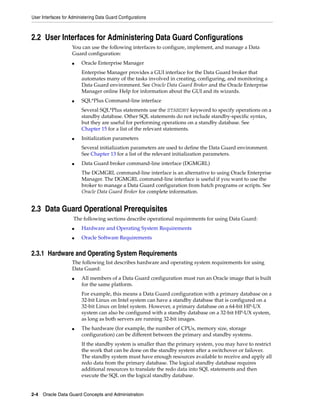 User Interfaces for Administering Data Guard Configurations



2.2 User Interfaces for Administering Data Guard Configurations
                    You can use the following interfaces to configure, implement, and manage a Data
                    Guard configuration:
                    ■    Oracle Enterprise Manager
                         Enterprise Manager provides a GUI interface for the Data Guard broker that
                         automates many of the tasks involved in creating, configuring, and monitoring a
                         Data Guard environment. See Oracle Data Guard Broker and the Oracle Enterprise
                         Manager online Help for information about the GUI and its wizards.
                    ■    SQL*Plus Command-line interface
                         Several SQL*Plus statements use the STANDBY keyword to specify operations on a
                         standby database. Other SQL statements do not include standby-specific syntax,
                         but they are useful for performing operations on a standby database. See
                         Chapter 15 for a list of the relevant statements.
                    ■    Initialization parameters
                         Several initialization parameters are used to define the Data Guard environment.
                         See Chapter 13 for a list of the relevant initialization parameters.
                    ■    Data Guard broker command-line interface (DGMGRL)
                         The DGMGRL command-line interface is an alternative to using Oracle Enterprise
                         Manager. The DGMGRL command-line interface is useful if you want to use the
                         broker to manage a Data Guard configuration from batch programs or scripts. See
                         Oracle Data Guard Broker for complete information.


2.3 Data Guard Operational Prerequisites
                     The following sections describe operational requirements for using Data Guard:
                    ■    Hardware and Operating System Requirements
                    ■    Oracle Software Requirements


2.3.1 Hardware and Operating System Requirements
                    The following list describes hardware and operating system requirements for using
                    Data Guard:
                    ■    All members of a Data Guard configuration must run an Oracle image that is built
                         for the same platform.
                         For example, this means a Data Guard configuration with a primary database on a
                         32-bit Linux on Intel system can have a standby database that is configured on a
                         32-bit Linux on Intel system. However, a primary database on a 64-bit HP-UX
                         system can also be configured with a standby database on a 32-bit HP-UX system,
                         as long as both servers are running 32-bit images.
                    ■    The hardware (for example, the number of CPUs, memory size, storage
                         configuration) can be different between the primary and standby systems.
                         If the standby system is smaller than the primary system, you may have to restrict
                         the work that can be done on the standby system after a switchover or failover.
                         The standby system must have enough resources available to receive and apply all
                         redo data from the primary database. The logical standby database requires
                         additional resources to translate the redo data into SQL statements and then
                         execute the SQL on the logical standby database.


2-4 Oracle Data Guard Concepts and Administration
 