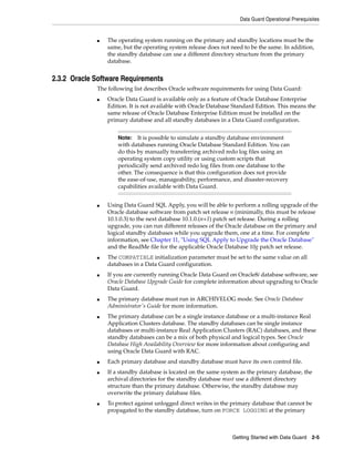 Data Guard Operational Prerequisites


             ■   The operating system running on the primary and standby locations must be the
                 same, but the operating system release does not need to be the same. In addition,
                 the standby database can use a different directory structure from the primary
                 database.


2.3.2 Oracle Software Requirements
             The following list describes Oracle software requirements for using Data Guard:
             ■   Oracle Data Guard is available only as a feature of Oracle Database Enterprise
                 Edition. It is not available with Oracle Database Standard Edition. This means the
                 same release of Oracle Database Enterprise Edition must be installed on the
                 primary database and all standby databases in a Data Guard configuration.


                     Note:   It is possible to simulate a standby database environment
                     with databases running Oracle Database Standard Edition. You can
                     do this by manually transferring archived redo log files using an
                     operating system copy utility or using custom scripts that
                     periodically send archived redo log files from one database to the
                     other. The consequence is that this configuration does not provide
                     the ease-of-use, manageability, performance, and disaster-recovery
                     capabilities available with Data Guard.


             ■   Using Data Guard SQL Apply, you will be able to perform a rolling upgrade of the
                 Oracle database software from patch set release n (minimally, this must be release
                 10.1.0.3) to the next database 10.1.0.(n+1) patch set release. During a rolling
                 upgrade, you can run different releases of the Oracle database on the primary and
                 logical standby databases while you upgrade them, one at a time. For complete
                 information, see Chapter 11, "Using SQL Apply to Upgrade the Oracle Database"
                 and the ReadMe file for the applicable Oracle Database 10g patch set release.
             ■   The COMPATIBLE initialization parameter must be set to the same value on all
                 databases in a Data Guard configuration.
             ■   If you are currently running Oracle Data Guard on Oracle8i database software, see
                 Oracle Database Upgrade Guide for complete information about upgrading to Oracle
                 Data Guard.
             ■   The primary database must run in ARCHIVELOG mode. See Oracle Database
                 Administrator's Guide for more information.
             ■   The primary database can be a single instance database or a multi-instance Real
                 Application Clusters database. The standby databases can be single instance
                 databases or multi-instance Real Application Clusters (RAC) databases, and these
                 standby databases can be a mix of both physical and logical types. See Oracle
                 Database High Availability Overview for more information about configuring and
                 using Oracle Data Guard with RAC.
             ■   Each primary database and standby database must have its own control file.
             ■   If a standby database is located on the same system as the primary database, the
                 archival directories for the standby database must use a different directory
                 structure than the primary database. Otherwise, the standby database may
                 overwrite the primary database files.
             ■   To protect against unlogged direct writes in the primary database that cannot be
                 propagated to the standby database, turn on FORCE LOGGING at the primary



                                                                  Getting Started with Data Guard    2-5
 
