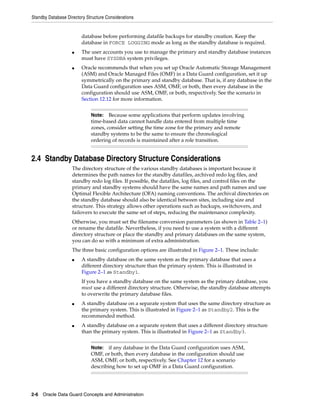 Standby Database Directory Structure Considerations


                        database before performing datafile backups for standby creation. Keep the
                        database in FORCE LOGGING mode as long as the standby database is required.
                    ■   The user accounts you use to manage the primary and standby database instances
                        must have SYSDBA system privileges.
                    ■   Oracle recommends that when you set up Oracle Automatic Storage Management
                        (ASM) and Oracle Managed Files (OMF) in a Data Guard configuration, set it up
                        symmetrically on the primary and standby database. That is, if any database in the
                        Data Guard configuration uses ASM, OMF, or both, then every database in the
                        configuration should use ASM, OMF, or both, respectively. See the scenario in
                        Section 12.12 for more information.


                             Note:   Because some applications that perform updates involving
                             time-based data cannot handle data entered from multiple time
                             zones, consider setting the time zone for the primary and remote
                             standby systems to be the same to ensure the chronological
                             ordering of records is maintained after a role transition.


2.4 Standby Database Directory Structure Considerations
                    The directory structure of the various standby databases is important because it
                    determines the path names for the standby datafiles, archived redo log files, and
                    standby redo log files. If possible, the datafiles, log files, and control files on the
                    primary and standby systems should have the same names and path names and use
                    Optimal Flexible Architecture (OFA) naming conventions. The archival directories on
                    the standby database should also be identical between sites, including size and
                    structure. This strategy allows other operations such as backups, switchovers, and
                    failovers to execute the same set of steps, reducing the maintenance complexity.
                    Otherwise, you must set the filename conversion parameters (as shown in Table 2–1)
                    or rename the datafile. Nevertheless, if you need to use a system with a different
                    directory structure or place the standby and primary databases on the same system,
                    you can do so with a minimum of extra administration.
                    The three basic configuration options are illustrated in Figure 2–1. These include:
                    ■   A standby database on the same system as the primary database that uses a
                        different directory structure than the primary system. This is illustrated in
                        Figure 2–1 as Standby1.
                        If you have a standby database on the same system as the primary database, you
                        must use a different directory structure. Otherwise, the standby database attempts
                        to overwrite the primary database files.
                    ■   A standby database on a separate system that uses the same directory structure as
                        the primary system. This is illustrated in Figure 2–1 as Standby2. This is the
                        recommended method.
                    ■   A standby database on a separate system that uses a different directory structure
                        than the primary system. This is illustrated in Figure 2–1 as Standby3.


                             Note: if any database in the Data Guard configuration uses ASM,
                             OMF, or both, then every database in the configuration should use
                             ASM, OMF, or both, respectively. See Chapter 12 for a scenario
                             describing how to set up OMF in a Data Guard configuration.




2-6 Oracle Data Guard Concepts and Administration
 