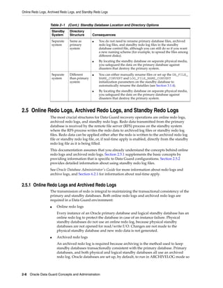 Online Redo Logs, Archived Redo Logs, and Standby Redo Logs


                   Table 2–1 (Cont.) Standby Database Location and Directory Options
                       Standby    Directory
                       System     Structure      Consequences
                       Separate   Same as        ■   You do not need to rename primary database files, archived
                       system     primary            redo log files, and standby redo log files in the standby
                                  system             database control file, although you can still do so if you want
                                                     a new naming scheme (for example, to spread the files among
                                                     different disks).
                                                 ■   By locating the standby database on separate physical media,
                                                     you safeguard the data on the primary database against
                                                     disasters that destroy the primary system.
                       Separate   Different      ■   You can either manually rename files or set up the DB_FILE_
                       system     than primary       NAME_CONVERT and LOG_FILE_NAME_CONVERT
                                  system             initialization parameters on the standby database to
                                                     automatically rename the datafiles (see Section 3.1.4).
                                                 ■   By locating the standby database on separate physical media,
                                                     you safeguard the data on the primary database against
                                                     disasters that destroy the primary system.


2.5 Online Redo Logs, Archived Redo Logs, and Standby Redo Logs
                   The most crucial structures for Data Guard recovery operations are online redo logs,
                   archived redo logs, and standby redo logs. Redo data transmitted from the primary
                   database is received by the remote file server (RFS) process on the standby system
                   where the RFS process writes the redo data to archived log files or standby redo log
                   files. Redo data can be applied either after the redo is written to the archived redo log
                   file or standby redo log file, or, if real-time apply is enabled, directly from the standby
                   redo log file as it is being filled.
                   This documentation assumes that you already understand the concepts behind online
                   redo logs and archived redo logs. Section 2.5.1 supplements the basic concepts by
                   providing information that is specific to Data Guard configurations. Section 2.5.2
                   provides detailed information about using standby redo log files.
                   See Oracle Database Administrator's Guide for more information about redo logs and
                   archive logs, and Section 6.2.1 for information about real-time apply.


2.5.1 Online Redo Logs and Archived Redo Logs
                   The transmission of redo is integral to maintaining the transactional consistency of the
                   primary and standby databases. Both online redo logs and archived redo logs are
                   required in a Data Guard environment:
                   ■      Online redo logs
                          Every instance of an Oracle primary database and logical standby database has an
                          online redo log to protect the database in case of an instance failure. Physical
                          standby databases do not use an online redo log, because physical standby
                          databases are not opened for read/write I/O. Changes are not made to the
                          physical standby database and new redo data is not generated.
                   ■      Archived redo logs
                          An archived redo log is required because archiving is the method used to keep
                          standby databases transactionally consistent with the primary database. Primary
                          databases, and both physical and logical standby databases all use an archived
                          redo log. Oracle databases are set up, by default, to run in ARCHIVELOG mode so



2-8 Oracle Data Guard Concepts and Administration
 