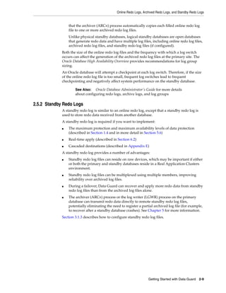 Online Redo Logs, Archived Redo Logs, and Standby Redo Logs


                 that the archiver (ARCn) process automatically copies each filled online redo log
                 file to one or more archived redo log files.
                 Unlike physical standby databases, logical standby databases are open databases
                 that generate redo data and have multiple log files, including online redo log files,
                 archived redo log files, and standby redo log files (if configured).
             Both the size of the online redo log files and the frequency with which a log switch
             occurs can affect the generation of the archived redo log files at the primary site. The
             Oracle Database High Availability Overview provides recommendations for log group
             sizing.
             An Oracle database will attempt a checkpoint at each log switch. Therefore, if the size
             of the online redo log file is too small, frequent log switches lead to frequent
             checkpointing and negatively affect system performance on the standby database.

                     See Also: Oracle Database Administrator's Guide for more details
                     about configuring redo logs, archive logs, and log groups

2.5.2 Standby Redo Logs
             A standby redo log is similar to an online redo log, except that a standby redo log is
             used to store redo data received from another database.
             A standby redo log is required if you want to implement:
             ■   The maximum protection and maximum availability levels of data protection
                 (described in Section 1.4 and in more detail in Section 5.6)
             ■   Real-time apply (described in Section 6.2)
             ■   Cascaded destinations (described in Appendix E)
             A standby redo log provides a number of advantages:
             ■   Standby redo log files can reside on raw devices, which may be important if either
                 or both the primary and standby databases reside in a Real Application Clusters
                 environment.
             ■   Standby redo log files can be multiplexed using multiple members, improving
                 reliability over archived log files.
             ■   During a failover, Data Guard can recover and apply more redo data from standby
                 redo log files than from the archived log files alone.
             ■   The archiver (ARCn) process or the log writer (LGWR) process on the primary
                 database can transmit redo data directly to remote standby redo log files,
                 potentially eliminating the need to register a partial archived log file (for example,
                 to recover after a standby database crashes). See Chapter 5 for more information.
             Section 3.1.3 describes how to configure standby redo log files.




                                                                     Getting Started with Data Guard   2-9
 