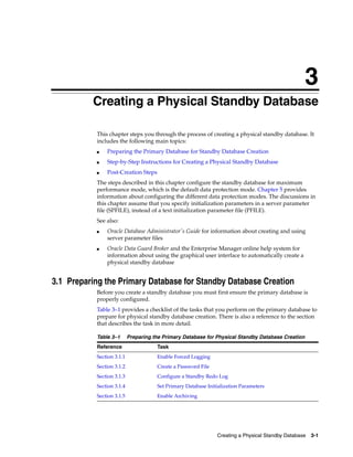 3
          Creating a Physical Standby Database

           This chapter steps you through the process of creating a physical standby database. It
           includes the following main topics:
           ■   Preparing the Primary Database for Standby Database Creation
           ■   Step-by-Step Instructions for Creating a Physical Standby Database
           ■   Post-Creation Steps
           The steps described in this chapter configure the standby database for maximum
           performance mode, which is the default data protection mode. Chapter 5 provides
           information about configuring the different data protection modes. The discussions in
           this chapter assume that you specify initialization parameters in a server parameter
           file (SPFILE), instead of a text initialization parameter file (PFILE).
           See also:
           ■   Oracle Database Administrator's Guide for information about creating and using
               server parameter files
           ■   Oracle Data Guard Broker and the Enterprise Manager online help system for
               information about using the graphical user interface to automatically create a
               physical standby database


3.1 Preparing the Primary Database for Standby Database Creation
           Before you create a standby database you must first ensure the primary database is
           properly configured.
           Table 3–1 provides a checklist of the tasks that you perform on the primary database to
           prepare for physical standby database creation. There is also a reference to the section
           that describes the task in more detail.

           Table 3–1       Preparing the Primary Database for Physical Standby Database Creation
           Reference                  Task
           Section 3.1.1              Enable Forced Logging
           Section 3.1.2              Create a Password File
           Section 3.1.3              Configure a Standby Redo Log
           Section 3.1.4              Set Primary Database Initialization Parameters
           Section 3.1.5              Enable Archiving




                                                               Creating a Physical Standby Database   3-1
 