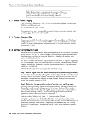 Preparing the Primary Database for Standby Database Creation



                             Note:  Perform these preparatory tasks only once. After you
                             complete these steps, the database is prepared to serve as the
                             primary database for one or more standby databases.


3.1.1 Enable Forced Logging
                    Place the primary database in FORCE LOGGING mode after database creation using
                    the following SQL statement:
                    SQL> ALTER DATABASE FORCE LOGGING;

                    This statement can take a considerable amount of time to complete, because it waits
                    for all unlogged direct write I/O to finish.


3.1.2 Create a Password File
                    Create a password file if one does not already exist. Every database in a Data Guard
                    configuration must use a password file, and the password for the SYS user must be
                    identical on every system for redo data transmission to succeed. See Oracle Database
                    Administrator's Guide.


3.1.3 Configure a Standby Redo Log
                    A standby redo log is required for the maximum protection and maximum availability
                    modes and the LGWR ASYNC transport mode is recommended for all databases. Data
                    Guard can recover and apply more redo data from a standby redo log than from
                    archived redo log files alone.
                    You should plan the standby redo log configuration and create all required log groups
                    and group members when you create the standby database. For increased availability,
                    consider multiplexing the standby redo log files, similar to the way that online redo
                    log files are multiplexed.
                    Perform the following steps to configure the standby redo log.

                    Step 1 Ensure log file sizes are identical on the primary and standby databases.
                    The size of the current standby redo log files must exactly match the size of the current
                    primary database online redo log files. For example, if the primary database uses two
                    online redo log groups whose log files are 200K, then the standby redo log groups
                    should also have log file sizes of 200K.

                    Step 2 Determine the appropriate number of standby redo log file groups.
                    Minimally, the configuration should have one more standby redo log file group than
                    the number of online redo log file groups on the primary database. However, the
                    recommended number of standby redo log file groups is dependent on the number of
                    threads on the primary database. Use the following equation to determine an
                    appropriate number of standby redo log file groups:
                    (maximum number of logfiles for each thread + 1) * maximum number of threads
                    Using this equation reduces the likelihood that the primary instance’s log writer
                    (LGWR) process will be blocked because a standby redo log file cannot be allocated on
                    the standby database. For example, if the primary database has 2 log files for each
                    thread and 2 threads, then 6 standby redo log file groups are needed on the standby
                    database.



3-2 Oracle Data Guard Concepts and Administration
 