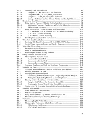 5.2.3         Setting Up Flash Recovery Areas ...................................................................................... 5-5
5.2.3.1           Using the LOG_ARCHIVE_DEST_10 Destination .................................................. 5-6
5.2.3.2           Using Other LOG_ARCHIVE_DEST_n Destinations ............................................. 5-6
5.2.3.3           Using the STANDBY_ARCHIVE_DEST Destination.............................................. 5-7
5.2.3.4           Sharing a Flash Recovery Area Between Primary and Standby Databases......... 5-7
5.3       How to Send Redo Data............................................................................................................. 5-7
5.3.1         Using Archiver Processes (ARCn) to Archive Redo Data ............................................. 5-8
5.3.1.1           Initialization Parameters That Control ARCn Archival Behavior......................... 5-8
5.3.1.2           ARCn Archival Processing.......................................................................................... 5-8
5.3.2         Using the Log Writer Process (LGWR) to Archive Redo Data .................................. 5-10
5.3.2.1           LOG_ARCHIVE_DEST_n Attributes for LGWR Archival Processing.............. 5-10
5.3.2.2           LGWR SYNC Archival Processing.......................................................................... 5-11
5.3.2.3           LGWR ASYNC Archival Processing ...................................................................... 5-12
5.3.3         Providing for Secure Redo Data Transmission ............................................................ 5-13
5.4       When Redo Data Should Be Sent........................................................................................... 5-14
5.4.1         Specifying Role-Based Destinations with the VALID_FOR Attribute...................... 5-14
5.4.2         Specify Unique Names for Primary and Standby Databases..................................... 5-15
5.5       What to Do If Errors Occur..................................................................................................... 5-16
5.5.1         Retrying the Archival Operation.................................................................................... 5-16
5.5.2         Using an Alternate Destination ...................................................................................... 5-17
5.5.3         Controlling the Number of Retry Attempts ................................................................. 5-17
5.6       Setting Up a Data Protection Mode....................................................................................... 5-18
5.6.1         Choosing a Data Protection Mode ................................................................................. 5-18
5.6.1.1           Maximum Protection Mode ..................................................................................... 5-18
5.6.1.2           Maximum Availability Mode .................................................................................. 5-18
5.6.1.3           Maximum Performance Mode................................................................................. 5-19
5.6.2         Setting the Data Protection Mode of a Data Guard Configuration ........................... 5-19
5.7       Managing Log Files ................................................................................................................. 5-21
5.7.1         Specifying Alternate Directory Locations for Archived Redo Log Files .................. 5-21
5.7.2         Reusing Online Redo Log Files....................................................................................... 5-22
5.7.3         Managing Standby Redo Log Files ................................................................................ 5-23
5.7.3.1           Determining If a Standby Redo Log File Group Configuration Is Adequate... 5-23
5.7.3.2           Adding Standby Redo Log Members to an Existing Group ............................... 5-23
5.7.4         Planning for Growth and Reuse of the Control Files .................................................. 5-23
5.7.4.1           Sizing the Disk Volumes that Contain the Control Files ..................................... 5-24
5.7.4.2           Specifying the Reuse of Records in the Control File ............................................ 5-24
5.7.5         Sharing a Log File Destination Among Multiple Standby Databases....................... 5-24
5.8       Managing Archive Gaps ......................................................................................................... 5-25
5.8.1         When Is an Archive Gap Discovered? ........................................................................... 5-26
5.8.2         How Is a Gap Resolved?.................................................................................................. 5-26
5.8.3         Using the Fetch Archive Log (FAL) to Resolve Archive Gaps................................... 5-26
5.8.4         Manually Determining and Resolving Archive Gaps ................................................. 5-27
5.9       Verification................................................................................................................................ 5-29
5.9.1         Monitoring Log File Archival Information ................................................................... 5-29
5.9.2         Monitoring the Performance of Redo Transport Services .......................................... 5-30
5.9.2.1           ARCn Process Wait Events ...................................................................................... 5-30
5.9.2.2           LGWR SYNC Wait Events........................................................................................ 5-30



                                                                                                                                                         v
 