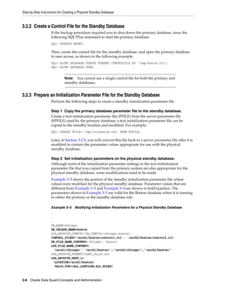 Step-by-Step Instructions for Creating a Physical Standby Database



3.2.2 Create a Control File for the Standby Database
                    If the backup procedure required you to shut down the primary database, issue the
                    following SQL*Plus statement to start the primary database:
                    SQL> STARTUP MOUNT;

                    Then, create the control file for the standby database, and open the primary database
                    to user access, as shown in the following example:
                    SQL> ALTER DATABASE CREATE STANDBY CONTROLFILE AS '/tmp/boston.ctl';
                    SQL> ALTER DATABASE OPEN;


                              Note:  You cannot use a single control file for both the primary and
                              standby databases.


3.2.3 Prepare an Initialization Parameter File for the Standby Database
                    Perform the following steps to create a standby initialization parameter file.

                    Step 1 Copy the primary database parameter file to the standby database.
                    Create a text initialization parameter file (PFILE) from the server parameter file
                    (SPFILE) used by the primary database; a text initialization parameter file can be
                    copied to the standby location and modified. For example:
                    SQL> CREATE PFILE='/tmp/initboston.ora' FROM SPFILE;

                    Later, in Section 3.2.5, you will convert this file back to a server parameter file after it is
                    modified to contain the parameter values appropriate for use with the physical
                    standby database.

                    Step 2 Set initialization parameters on the physical standby database.
                    Although most of the initialization parameter settings in the text initialization
                    parameter file that you copied from the primary system are also appropriate for the
                    physical standby database, some modifications need to be made.
                    Example 3–5 shows the portion of the standby initialization parameter file where
                    values were modified for the physical standby database. Parameter values that are
                    different from Example 3–3 and Example 3–4 are shown in bold typeface. The
                    parameters shown in Example 3–5 are valid for the Boston database when it is running
                    in either the primary or the standby database role.

                    Example 3–5 Modifying Initialization Parameters for a Physical Standby Database
                    .
                    .
                    .
                    DB_NAME=chicago
                    DB_UNIQUE_NAME=boston
                    LOG_ARCHIVE_CONFIG='DG_CONFIG=(chicago,boston)'
                    CONTROL_FILES='/arch1/boston/control1.ctl', '/arch2/boston/control2.ctl'
                    DB_FILE_NAME_CONVERT='chicago','boston'
                    LOG_FILE_NAME_CONVERT=
                     '/arch1/chicago/','/arch1/boston/','/arch2/chicago/','/arch2/boston/'
                    LOG_ARCHIVE_FORMAT=log%t_%s_%r.arc
                    LOG_ARCHIVE_DEST_1=
                     'LOCATION=/arch1/boston/
                      VALID_FOR=(ALL_LOGFILES,ALL_ROLES)



3-8 Oracle Data Guard Concepts and Administration
 