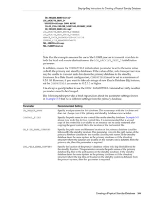 Step-by-Step Instructions for Creating a Physical Standby Database


                   DB_UNIQUE_NAME=boston'
                 LOG_ARCHIVE_DEST_2=
                  'SERVICE=chicago LGWR ASYNC
                   VALID_FOR=(ONLINE_LOGFILES,PRIMARY_ROLE)
                   DB_UNIQUE_NAME=chicago'
                 LOG_ARCHIVE_DEST_STATE_1=ENABLE
                 LOG_ARCHIVE_DEST_STATE_2=ENABLE
                 REMOTE_LOGIN_PASSWORDFILE=EXCLUSIVE
                 STANDBY_FILE_MANAGEMENT=AUTO
                 FAL_SERVER=chicago
                 FAL_CLIENT=boston
                 .
                 .
                 .
                 Note that the example assumes the use of the LGWR process to transmit redo data to
                 both the local and remote destinations on the LOG_ARCHIVE_DEST_2 initialization
                 parameter.
                 In addition, ensure the COMPATIBLE initialization parameter is set to the same value
                 on both the primary and standby databases. If the values differ, redo transport services
                 may be unable to transmit redo data from the primary database to the standby
                 databases. In a Data Guard configuration, COMPATIBLE must be set to a minimum of
                 9.2.0.1.0. However, if you want to take advantage of new Oracle Database 10g features,
                 set the COMPATIBLE parameter to 10.2.0.0 or higher.
                 It is always a good practice to use the SHOW PARAMETERS command to verify no other
                 parameters need to be changed.
                 The following table provides a brief explanation about the parameter settings shown
                 in Example 3–5 that have different settings from the primary database.

Parameter                     Recommended Setting
DB_UNIQUE_NAME                Specify a unique name for this database. This name stays with the database and
                              does not change even if the primary and standby databases reverse roles.
CONTROL_FILES                 Specify the path name for the control files on the standby database. Example 3–5
                              shows how to do this for two control files. It is recommended that a second
                              copy of the control file is available so an instance can be easily restarted after
                              copying the good control file to the location of the bad control file.
DB_FILE_NAME_CONVERT          Specify the path name and filename location of the primary database datafiles
                              followed by the standby location. This parameter converts the path names of the
                              primary database datafiles to the standby datafile path names. If the standby
                              database is on the same system as the primary database or if the directory
                              structure where the datafiles are located on the standby site is different from the
                              primary site, then this parameter is required.
LOG_FILE_NAME_CONVERT         Specify the location of the primary database online redo log files followed by
                              the standby location. This parameter converts the path names of the primary
                              database log files to the path names on the standby database. If the standby
                              database is on the same system as the primary database or if the directory
                              structure where the log files are located on the standby system is different from
                              the primary system, then this parameter is required.




                                                                     Creating a Physical Standby Database       3-9
 