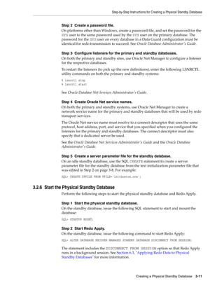 Step-by-Step Instructions for Creating a Physical Standby Database


              Step 2 Create a password file.
              On platforms other than Windows, create a password file, and set the password for the
              SYS user to the same password used by the SYS user on the primary database. The
              password for the SYS user on every database in a Data Guard configuration must be
              identical for redo transmission to succeed. See Oracle Database Administrator's Guide.

              Step 3 Configure listeners for the primary and standby databases.
              On both the primary and standby sites, use Oracle Net Manager to configure a listener
              for the respective databases.
              To restart the listeners (to pick up the new definitions), enter the following LSNRCTL
              utility commands on both the primary and standby systems:
              % lsnrctl stop
              % lsnrctl start

              See Oracle Database Net Services Administrator's Guide.

              Step 4 Create Oracle Net service names.
              On both the primary and standby systems, use Oracle Net Manager to create a
              network service name for the primary and standby databases that will be used by redo
              transport services.
              The Oracle Net service name must resolve to a connect descriptor that uses the same
              protocol, host address, port, and service that you specified when you configured the
              listeners for the primary and standby databases. The connect descriptor must also
              specify that a dedicated server be used.
              See the Oracle Database Net Services Administrator's Guide and the Oracle Database
              Administrator's Guide.

              Step 5 Create a server parameter file for the standby database.
              On an idle standby database, use the SQL CREATE statement to create a server
              parameter file for the standby database from the text initialization parameter file that
              was edited in Step 2 on page 3-8. For example:
              SQL> CREATE SPFILE FROM PFILE='initboston.ora';


3.2.6 Start the Physical Standby Database
              Perform the following steps to start the physical standby database and Redo Apply.

              Step 1 Start the physical standby database.
              On the standby database, issue the following SQL statement to start and mount the
              database:
              SQL> STARTUP MOUNT;

              Step 2 Start Redo Apply.
              On the standby database, issue the following command to start Redo Apply:
              SQL> ALTER DATABASE RECOVER MANAGED STANDBY DATABASE DISCONNECT FROM SESSION;

              The statement includes the DISCONNECT FROM SESSION option so that Redo Apply
              runs in a background session. See Section 6.3, "Applying Redo Data to Physical
              Standby Databases" for more information.




                                                               Creating a Physical Standby Database        3-11
 