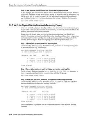 Step-by-Step Instructions for Creating a Physical Standby Database


                    Step 3 Test archival operations to the physical standby database.
                    In this example, the transmission of redo data to the remote standby location does not
                    occur until after a log switch. A log switch occurs, by default, when an online redo log
                    file becomes full. To force a log switch so that redo data is transmitted immediately,
                    use the following ALTER SYSTEM statement on the primary database. For example:
                    SQL> ALTER SYSTEM SWITCH LOGFILE;


3.2.7 Verify the Physical Standby Database Is Performing Properly
                    Once you create the physical standby database and set up redo transport services, you
                    may want to verify database modifications are being successfully transmitted from the
                    primary database to the standby database.
                    To see that redo data is being received on the standby database, you should first
                    identify the existing archived redo log files on the standby database, force a log switch
                    and archive a few online redo log files on the primary database, and then check the
                    standby database again. The following steps show how to perform these tasks.

                    Step 1 Identify the existing archived redo log files.
                    On the standby database, query the V$ARCHIVED_LOG view to identify existing files
                    in the archived redo log. For example:
                    SQL> SELECT SEQUENCE#, FIRST_TIME, NEXT_TIME
                      2 FROM V$ARCHIVED_LOG ORDER BY SEQUENCE#;

                     SEQUENCE#    FIRST_TIME              NEXT_TIME
                    ----------    ------------------      ------------------
                             8    11-JUL-02 17:50:45      11-JUL-02 17:50:53
                             9    11-JUL-02 17:50:53      11-JUL-02 17:50:58
                            10    11-JUL-02 17:50:58      11-JUL-02 17:51:03

                    3 rows selected.

                    Step 2 Force a log switch to archive the current online redo log file.
                    On the primary database, issue the ALTER SYSTEM SWITCH LOGFILE statement to
                    force a log switch and archive the current online redo log file group:
                    SQL> ALTER SYSTEM SWITCH LOGFILE;

                    Step 3 Verify the new redo data was archived on the standby database.
                    On the standby database, query the V$ARCHIVED_LOG view to verify the redo data
                    was received and archived on the standby database:
                    SQL> SELECT SEQUENCE#, FIRST_TIME, NEXT_TIME
                      2> FROM V$ARCHIVED_LOG ORDER BY SEQUENCE#;

                     SEQUENCE# FIRST_TIME                 NEXT_TIME
                    ---------- ------------------         ------------------
                             8 11-JUL-02 17:50:45         11-JUL-02 17:50:53
                             9 11-JUL-02 17:50:53         11-JUL-02 17:50:58
                            10 11-JUL-02 17:50:58         11-JUL-02 17:51:03
                            11 11-JUL-02 17:51:03         11-JUL-02 18:34:11
                    4 rows selected.

                    The archived redo log files are now available to be applied to the physical standby
                    database.




3-12 Oracle Data Guard Concepts and Administration
 