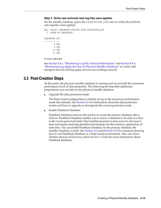 Post-Creation Steps


           Step 4 Verify new archived redo log files were applied.
           On the standby database, query the V$ARCHIVED_LOG view to verify the archived
           redo log files were applied.
           SQL> SELECT SEQUENCE#,APPLIED FROM V$ARCHIVED_LOG
             2 ORDER BY SEQUENCE#;

           SEQUENCE#   APP
           ---------   ---
                   8   YES
                   9   YES
                  10   YES
                  11   YES

           4 rows selected.
           See Section 5.9.1, "Monitoring Log File Archival Information" and Section 8.5.4,
           "Monitoring Log Apply Services on Physical Standby Databases" to verify redo
           transport services and log apply services are working correctly.


3.3 Post-Creation Steps
           At this point, the physical standby database is running and can provide the maximum
           performance level of data protection. The following list describes additional
           preparations you can take on the physical standby database:
           ■   Upgrade the data protection mode
               The Data Guard configuration is initially set up in the maximum performance
               mode (the default). See Section 5.6 for information about the data protection
               modes and how to upgrade or downgrade the current protection mode.
           ■   Enable Flashback Database
               Flashback Database removes the need to re-create the primary database after a
               failover. Flashback Database enables you to return a database to its state at a time
               in the recent past much faster than traditional point-in-time recovery, because it
               does not require restoring datafiles from backup nor the extensive application of
               redo data. You can enable Flashback Database on the primary database, the
               standby database, or both. See Section 12.4 and Section 12.5 for scenarios showing
               how to use Flashback Database in a Data Guard environment. Also, see Oracle
               Database Backup and Recovery Advanced User's Guide for more information about
               Flashback Database.




                                                          Creating a Physical Standby Database   3-13
 