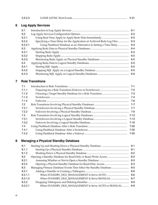 5.9.2.3                LGWR ASYNC Wait Events .................................................................................... 5-31

6    Log Apply Services
     6.1       Introduction to Log Apply Services .........................................................................................                6-1
     6.2       Log Apply Services Configuration Options............................................................................                        6-2
     6.2.1         Using Real-Time Apply to Apply Redo Data Immediately ..........................................                                         6-2
     6.2.2         Specifying a Time Delay for the Application of Archived Redo Log Files .................                                                6-3
     6.2.2.1           Using Flashback Database as an Alternative to Setting a Time Delay .................                                                6-4
     6.3       Applying Redo Data to Physical Standby Databases ............................................................                               6-4
     6.3.1         Starting Redo Apply ...........................................................................................................         6-4
     6.3.2         Stopping Redo Apply..........................................................................................................           6-5
     6.3.3         Monitoring Redo Apply on Physical Standby Databases..............................................                                       6-5
     6.4       Applying Redo Data to Logical Standby Databases..............................................................                               6-5
     6.4.1         Starting SQL Apply .............................................................................................................        6-5
     6.4.2         Stopping SQL Apply on a Logical Standby Database....................................................                                    6-5
     6.4.3         Monitoring SQL Apply on Logical Standby Databases .................................................                                     6-6

7    Role Transitions
     7.1       Introduction to Role Transitions............................................................................................... 7-1
     7.1.1         Preparing for a Role Transition (Failover or Switchover).............................................. 7-2
     7.1.2         Choosing a Target Standby Database for a Role Transition.......................................... 7-3
     7.1.3         Switchovers........................................................................................................................... 7-4
     7.1.4         Failovers ................................................................................................................................ 7-6
     7.2       Role Transitions Involving Physical Standby Databases ...................................................... 7-7
     7.2.1         Switchovers Involving a Physical Standby Database..................................................... 7-7
     7.2.2         Failovers Involving a Physical Standby Database .......................................................... 7-9
     7.3       Role Transitions Involving Logical Standby Databases ..................................................... 7-13
     7.3.1         Switchovers Involving a Logical Standby Database.................................................... 7-13
     7.3.2         Failovers Involving a Logical Standby Database ......................................................... 7-16
     7.4       Using Flashback Database After a Role Transition............................................................. 7-20
     7.4.1         Using Flashback Database After a Switchover............................................................. 7-20
     7.4.2         Using Flashback Database After a Failover .................................................................. 7-20

8    Managing a Physical Standby Database
     8.1     Starting Up and Shutting Down a Physical Standby Database ...........................................                                         8-1
     8.1.1       Starting Up a Physical Standby Database ........................................................................                          8-1
     8.1.2       Shutting Down a Physical Standby Database..................................................................                               8-2
     8.2     Opening a Standby Database for Read-Only or Read/Write Access .................................                                               8-2
     8.2.1       Assessing Whether or Not to Open a Standby Database...............................................                                        8-3
     8.2.2       Opening a Physical Standby Database for Read-Only Access......................................                                            8-4
     8.3     Managing Primary Database Events That Affect the Standby Database............................                                                 8-5
     8.3.1       Adding a Datafile or Creating a Tablespace ....................................................................                           8-6
     8.3.1.1         When STANDBY_FILE_MANAGEMENT Is Set to AUTO ...................................                                                       8-6
     8.3.1.2         When STANDBY_FILE_MANAGEMENT Is Set to MANUAL ............................                                                            8-7
     8.3.2       Dropping Tablespaces and Deleting Datafiles ................................................................                              8-9
     8.3.2.1         When STANDBY_FILE_MANAGEMENT Is Set to AUTO or MANUAL...........                                                                      8-9


vi
 