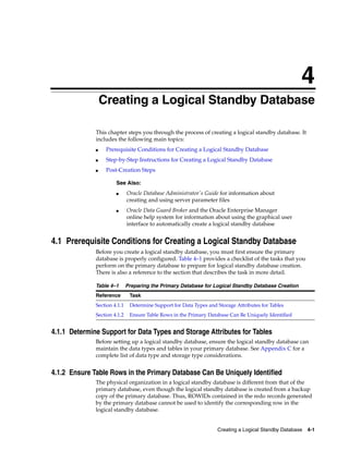 4
                  Creating a Logical Standby Database

              This chapter steps you through the process of creating a logical standby database. It
              includes the following main topics:
              ■    Prerequisite Conditions for Creating a Logical Standby Database
              ■    Step-by-Step Instructions for Creating a Logical Standby Database
              ■    Post-Creation Steps

                       See Also:
                       ■      Oracle Database Administrator's Guide for information about
                              creating and using server parameter files
                       ■      Oracle Data Guard Broker and the Oracle Enterprise Manager
                              online help system for information about using the graphical user
                              interface to automatically create a logical standby database


4.1 Prerequisite Conditions for Creating a Logical Standby Database
              Before you create a logical standby database, you must first ensure the primary
              database is properly configured. Table 4–1 provides a checklist of the tasks that you
              perform on the primary database to prepare for logical standby database creation.
              There is also a reference to the section that describes the task in more detail.

              Table 4–1       Preparing the Primary Database for Logical Standby Database Creation
              Reference        Task
              Section 4.1.1    Determine Support for Data Types and Storage Attributes for Tables
              Section 4.1.2    Ensure Table Rows in the Primary Database Can Be Uniquely Identified


4.1.1 Determine Support for Data Types and Storage Attributes for Tables
              Before setting up a logical standby database, ensure the logical standby database can
              maintain the data types and tables in your primary database. See Appendix C for a
              complete list of data type and storage type considerations.


4.1.2 Ensure Table Rows in the Primary Database Can Be Uniquely Identified
              The physical organization in a logical standby database is different from that of the
              primary database, even though the logical standby database is created from a backup
              copy of the primary database. Thus, ROWIDs contained in the redo records generated
              by the primary database cannot be used to identify the corresponding row in the
              logical standby database.


                                                                    Creating a Logical Standby Database 4-1
 