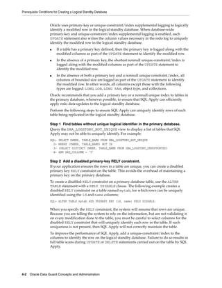 Prerequisite Conditions for Creating a Logical Standby Database


                    Oracle uses primary-key or unique-constraint/index supplemental logging to logically
                    identify a modified row in the logical standby database. When database-wide
                    primary-key and unique-constraint/index supplemental logging is enabled, each
                    UPDATE statement also writes the column values necessary in the redo log to uniquely
                    identify the modified row in the logical standby database.
                    ■    If a table has a primary key defined, then the primary key is logged along with the
                         modified columns as part of the UPDATE statement to identify the modified row.
                    ■    In the absence of a primary key, the shortest nonnull unique-constraint/index is
                         logged along with the modified columns as part of the UPDATE statement to
                         identify the modified row.
                    ■    In the absence of both a primary key and a nonnull unique constraint/index, all
                         columns of bounded size are logged as part of the UPDATE statement to identify
                         the modified row. In other words, all columns except those with the following
                         types are logged: LONG, LOB, LONG RAW, object type, and collections.
                    Oracle recommends that you add a primary key or a nonnull unique index to tables in
                    the primary database, whenever possible, to ensure that SQL Apply can efficiently
                    apply redo data updates to the logical standby database.
                    Perform the following steps to ensure SQL Apply can uniquely identify rows of each
                    table being replicated in the logical standby database.

                    Step 1 Find tables without unique logical identifier in the primary database.
                    Query the DBA_LOGSTDBY_NOT_UNIQUE view to display a list of tables that SQL
                    Apply may not be able to uniquely identify. For example:
                    SQL>   SELECT OWNER, TABLE_NAME FROM DBA_LOGSTDBY_NOT_UNIQUE
                      2>   WHERE (OWNER, TABLE_NAME) NOT IN
                      3>   (SELECT DISTINCT OWNER, TABLE_NAME FROM DBA_LOGSTDBY_UNSUPPORTED)
                      4>   AND BAD_COLLUMN = 'Y'

                    Step 2 Add a disabled primary-key RELY constraint.
                    If your application ensures the rows in a table are unique, you can create a disabled
                    primary key RELY constraint on the table. This avoids the overhead of maintaining a
                    primary key on the primary database.
                    To create a disabled RELY constraint on a primary database table, use the ALTER
                    TABLE statement with a RELY DISABLE clause. The following example creates a
                    disabled RELY constraint on a table named mytab, for which rows can be uniquely
                    identified using the id and name columns:
                    SQL> ALTER TABLE mytab ADD PRIMARY KEY (id, name) RELY DISABLE;

                    When you specify the RELY constraint, the system will assume that rows are unique.
                    Because you are telling the system to rely on the information, but are not validating it
                    on every modification done to the table, you must be careful to select columns for the
                    disabled RELY constraint that will uniquely identify each row in the table. If such
                    uniqueness is not present, then SQL Apply will not correctly maintain the table.
                    To improve the performance of SQL Apply, add a unique-constraint/index to the
                    columns to identify the row on the logical standby database. Failure to do so results in
                    full table scans during UPDATE or DELETE statements carried out on the table by SQL
                    Apply.




4-2 Oracle Data Guard Concepts and Administration
 