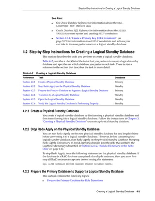 Step-by-Step Instructions for Creating a Logical Standby Database



                              See Also:
                              ■    See Oracle Database Reference for information about the DBA_
                                   LOGSTDBY_NOT_UNIQUE view
                              ■    Oracle Database SQL Reference for information about the ALTER
                                   TABLE statement syntax and creating RELY constraints
                              ■    Section 9.6.1, "Create a Primary Key RELY Constraint" on
                                   page 9-21 for information about RELY constraints and actions you
                                   can take to increase performance on a logical standby database


4.2 Step-by-Step Instructions for Creating a Logical Standby Database
                      This section describes the tasks you perform to create a logical standby database.
                      Table 4–2 provides a checklist of the tasks that you perform to create a logical standby
                      database and specifies on which database you perform each task. There is also a
                      reference to the section that describes the task in more detail.

Table 4–2       Creating a Logical Standby Database
Reference         Task                                                                         Database
Section 4.2.1     Create a Physical Standby Database                                           Primary
Section 4.2.2     Stop Redo Apply on the Physical Standby Database                             Standby
Section 4.2.3     Prepare the Primary Database to Support a Logical Standby Database           Primary
Section 4.2.4     Transition to a Logical Standby Database                                     Standby
Section 4.2.5     Open the Logical Standby Database                                            Standby
Section 4.2.6     Verify the Logical Standby Database Is Performing Properly                   Standby


4.2.1 Create a Physical Standby Database
                      You create a logical standby database by first creating a physical standby database and
                      then transitioning it to a logical standby database. Follow the instructions in Chapter 3,
                      "Creating a Physical Standby Database" to create a physical standby database.


4.2.2 Stop Redo Apply on the Physical Standby Database
                      You can run Redo Apply on the new physical standby database for any length of time
                      before converting it to a logical standby database. However, before converting to a
                      logical standby database, stop Redo Apply on the physical standby database. Stopping
                      Redo Apply is necessary to avoid applying changes past the redo that contains the
                      LogMiner dictionary (described in Section 4.2.3.2, "Build a Dictionary in the Redo
                      Data" on page 4-4).
                      To stop Redo Apply, issue the following statement on the physical standby database. If
                      the database is a RAC database comprised of multiple instances, then you must first
                      stop all RAC instances except one before issuing this statement:
                      SQL> ALTER DATABASE RECOVER MANAGED STANDBY DATABASE CANCEL;


4.2.3 Prepare the Primary Database to Support a Logical Standby Database
                      This section contains the following topics:
                      ■   Prepare the Primary Database for Role Transitions



                                                                            Creating a Logical Standby Database 4-3
 