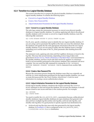 Step-by-Step Instructions for Creating a Logical Standby Database



4.2.4 Transition to a Logical Standby Database
              This section describes how to prepare the physical standby database to transition to a
              logical standby database. It contains the following topics:
              ■   Convert to a Logical Standby Database
              ■   Create a New Password File
              ■   Adjust Initialization Parameters for the Logical Standby Database

              4.2.4.1 Convert to a Logical Standby Database
              The redo logs contain the information necessary to convert your physical standby
              database to a logical standby database. To continue applying redo data to the physical
              standby database until it is ready to convert to a logical standby database, issue the
              following SQL statement:
              SQL> ALTER DATABASE RECOVER TO LOGICAL STANDBY db_name;

              For db_name, specify a database name to identify the new logical standby database. If
              you are using a server parameter file (spfile) at the time you issue this statement, then
              the database will update the file with appropriate information about the new logical
              standby database. If you are not using an spfile, then the database issues a message
              reminding you to set the name of the DB_NAME parameter after shutting down the
              database.
              The statement waits, applying redo data until the LogMiner dictionary is found in the
              log files. This may take several minutes, depending on how long it takes redo
              generated in Section 4.2.3.2, "Build a Dictionary in the Redo Data" to be transmitted to
              the standby database, and how much redo data need to be applied. If a dictionary
              build is not successfully performed on the primary database, this command will never
              complete. You can cancel the SQL statement by issuing the ALTER DATABASE
              RECOVER MANAGED STANDBY DATABASE CANCEL statement from another SQL
              session.

              4.2.4.2 Create a New Password File
              Because the conversion process changes the database name (that was originally set
              with the DB_NAME initialization parameter) for the logical standby database, you must
              re-create the password file. See Oracle Database Administrator's Guide for more
              information on creating a secure authentication scheme.

              4.2.4.3 Adjust Initialization Parameters for the Logical Standby Database
              On the logical standby database, shutdown the instance and issue the STARTUP
              MOUNT statement to start and mount the database. Do not open the database; it should
              remain closed to user access until later in the creation process. For example:
              SQL> SHUTDOWN;
              SQL> STARTUP MOUNT;

              You need to modify the LOG_ARCHIVE_DEST_n parameters because, unlike physical
              standby databases, logical standby databases are open databases that generate redo
              data and have multiple log files (online redo log files, archived redo log files, and
              standby redo log files). It is good practice to specify separate local destinations for:
              ■   Archived redo log files that store redo data generated by the logical standby
                  database. In Example 4–2, this is configured as the LOG_ARCHIVE_DEST_
                  1=LOCATION=/arch1/boston destination.



                                                                  Creating a Logical Standby Database 4-5
 