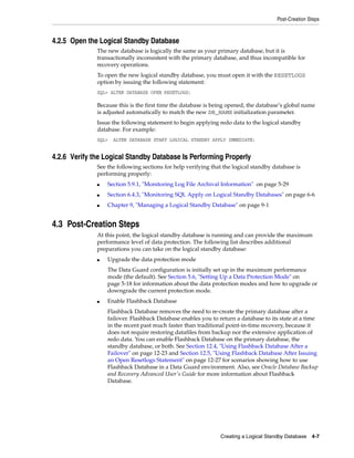 Post-Creation Steps



4.2.5 Open the Logical Standby Database
              The new database is logically the same as your primary database, but it is
              transactionally inconsistent with the primary database, and thus incompatible for
              recovery operations.
              To open the new logical standby database, you must open it with the RESETLOGS
              option by issuing the following statement:
              SQL> ALTER DATABASE OPEN RESETLOGS;

              Because this is the first time the database is being opened, the database’s global name
              is adjusted automatically to match the new DB_NAME initialization parameter.
              Issue the following statement to begin applying redo data to the logical standby
              database. For example:
              SQL>   ALTER DATABASE START LOGICAL STANDBY APPLY IMMEDIATE;


4.2.6 Verify the Logical Standby Database Is Performing Properly
              See the following sections for help verifying that the logical standby database is
              performing properly:
              ■   Section 5.9.1, "Monitoring Log File Archival Information" on page 5-29
              ■   Section 6.4.3, "Monitoring SQL Apply on Logical Standby Databases" on page 6-6
              ■   Chapter 9, "Managing a Logical Standby Database" on page 9-1


4.3 Post-Creation Steps
              At this point, the logical standby database is running and can provide the maximum
              performance level of data protection. The following list describes additional
              preparations you can take on the logical standby database:
              ■   Upgrade the data protection mode
                  The Data Guard configuration is initially set up in the maximum performance
                  mode (the default). See Section 5.6, "Setting Up a Data Protection Mode" on
                  page 5-18 for information about the data protection modes and how to upgrade or
                  downgrade the current protection mode.
              ■   Enable Flashback Database
                  Flashback Database removes the need to re-create the primary database after a
                  failover. Flashback Database enables you to return a database to its state at a time
                  in the recent past much faster than traditional point-in-time recovery, because it
                  does not require restoring datafiles from backup nor the extensive application of
                  redo data. You can enable Flashback Database on the primary database, the
                  standby database, or both. See Section 12.4, "Using Flashback Database After a
                  Failover" on page 12-23 and Section 12.5, "Using Flashback Database After Issuing
                  an Open Resetlogs Statement" on page 12-27 for scenarios showing how to use
                  Flashback Database in a Data Guard environment. Also, see Oracle Database Backup
                  and Recovery Advanced User's Guide for more information about Flashback
                  Database.




                                                               Creating a Logical Standby Database 4-7
 
