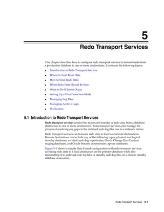 5
                                          Redo Transport Services

            This chapter describes how to configure redo transport services to transmit redo from
            a production database to one or more destinations. It contains the following topics:
            ■   Introduction to Redo Transport Services
            ■   Where to Send Redo Data
            ■   How to Send Redo Data
            ■   When Redo Data Should Be Sent
            ■   What to Do If Errors Occur
            ■   Setting Up a Data Protection Mode
            ■   Managing Log Files
            ■   Managing Archive Gaps
            ■   Verification


5.1 Introduction to Redo Transport Services
            Redo transport services control the automated transfer of redo data from a database
            destination to one or more destinations. Redo transport services also manage the
            process of resolving any gaps in the archived redo log files due to a network failure.
            Redo transport services can transmit redo data to local and remote destinations.
            Remote destinations can include any of the following types: physical and logical
            standby databases, archived redo log repositories, Oracle Change Data Capture
            staging databases, and Oracle Streams downstream capture databases.
            Figure 5–1 shows a simple Data Guard configuration with redo transport services
            archiving redo data to a local destination on the primary database while also
            transmitting it to archived redo log files or standby redo log files on a remote standby
            database destination.




                                                                         Redo Transport Services 5-1
 