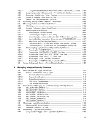 8.3.2.2        Using DROP TABLESPACE INCLUDING CONTENTS AND DATAFILES... 8-10
    8.3.3      Using Transportable Tablespaces with a Physical Standby Database ...................... 8-10
    8.3.4      Renaming a Datafile in the Primary Database ............................................................. 8-10
    8.3.5      Adding or Dropping Online Redo Log Files ................................................................ 8-12
    8.3.6      NOLOGGING or Unrecoverable Operations ............................................................... 8-12
    8.4     Recovering Through the OPEN RESETLOGS Statement................................................... 8-13
    8.5     Monitoring the Primary and Standby Databases................................................................ 8-13
    8.5.1      Alert Log ............................................................................................................................ 8-15
    8.5.2      Dynamic Performance Views (Fixed Views) ................................................................ 8-15
    8.5.3      Monitoring Recovery Progress ....................................................................................... 8-15
    8.5.3.1        Monitoring the Process Activities ........................................................................... 8-15
    8.5.3.2        Determining the Progress of Redo Apply.............................................................. 8-16
    8.5.3.3        Determining the Location and Creator of the Archived Redo Log Files........... 8-16
    8.5.3.4        Viewing Database Incarnations Before and After OPEN RESETLOGS ............ 8-17
    8.5.3.5        Viewing the Archived Redo Log History .............................................................. 8-17
    8.5.3.6        Determining Which Log Files Were Applied to the Standby Database ............ 8-18
    8.5.3.7        Determining Which Log Files Were Not Received by the Standby Site............ 8-18
    8.5.4      Monitoring Log Apply Services on Physical Standby Databases.............................. 8-19
    8.5.4.1        Accessing the V$DATABASE View........................................................................ 8-19
    8.5.4.2        Accessing the V$MANAGED_STANDBY Fixed View........................................ 8-19
    8.5.4.3        Accessing the V$ARCHIVE_DEST_STATUS Fixed View .................................. 8-20
    8.5.4.4        Accessing the V$ARCHIVED_LOG Fixed View ................................................. 8-20
    8.5.4.5        Accessing the V$LOG_HISTORY Fixed View ...................................................... 8-20
    8.5.4.6        Accessing the V$DATAGUARD_STATUS Fixed View....................................... 8-21
    8.6     Tuning the Log Apply Rate for a Physical Standby Database .......................................... 8-22

9   Managing a Logical Standby Database
    9.1         Overview of the SQL Apply Architecture............................................................................... 9-1
    9.1.1          Various Considerations for SQL Apply ........................................................................... 9-2
    9.1.1.1            Transaction Size Considerations ................................................................................ 9-2
    9.1.1.2            Pageout Considerations............................................................................................... 9-3
    9.1.1.3            Restart Considerations................................................................................................. 9-3
    9.1.1.4            DML Apply Considerations........................................................................................ 9-4
    9.1.1.5            DDL Apply Considerations ........................................................................................ 9-4
    9.2         Views Related to Managing and Monitoring a Logical Standby Database........................ 9-4
    9.2.1          DBA_LOGSTDBY_EVENTS View .................................................................................... 9-5
    9.2.2          DBA_LOGSTDBY_LOG View ........................................................................................... 9-5
    9.2.3          V$LOGSTDBY_STATS View ............................................................................................. 9-6
    9.2.4          V$LOGSTDBY_PROCESS View ........................................................................................ 9-6
    9.2.5          V$LOGSTDBY_PROGRESS View ..................................................................................... 9-8
    9.2.6          V$LOGSTDBY_STATE View ............................................................................................. 9-9
    9.2.7          V$LOGSTDBY_STATS View ............................................................................................. 9-9
    9.3         Monitoring a Logical Standby Database .............................................................................. 9-10
    9.3.1          Monitoring SQL Apply Progress.................................................................................... 9-10
    9.3.2          Automatic Deletion of Log Files..................................................................................... 9-12
    9.4         Customizing a Logical Standby Database............................................................................ 9-13
    9.4.1          Using Real-Time Apply On the Logical Standby Database ....................................... 9-14


                                                                                                                                                       vii
 