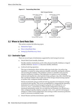 Where to Send Redo Data


                  Figure 5–1 Transmitting Redo Data

                                                                Redo Transport Services

                                              Online Redo Log Files              Standby Redo Log Files



                       Primary    Redo Generation
                      Database



                                                                       Oracle
                                                                        Net
                                                                                                                 Standby
                                                                                            Log Apply Services   Database




                                             Archived Redo Log Files            Arcxhived Redo Log Files



5.2 Where to Send Redo Data
                  This section contains the following topics:
                  ■       Destination Types
                  ■       How to Send Redo Data
                  ■       Setting Up Flash Recovery Areas


5.2.1 Destination Types
                  There are several types of destinations supported by redo transport services:
                  ■       Oracle Data Guard standby databases
                          Standby database destinations can be either physical standby databases or logical
                          standby databases. Section 1.1.2 discusses standby databases.
                  ■       Archived redo log repository
                          This type of destination allows off-site archiving of redo data. An archive log
                          repository is created by using a physical standby control file, starting the instance,
                          and mounting the database. This database contains no datafiles and cannot be
                          used for switchover or failover. This alternative is useful as a way of holding
                          archived redo log files for a short period of time, perhaps a day, after which the log
                          files can then be deleted. This avoids most of the storage and processing expense
                          of another fully configured standby database.
                          Oracle recommends using an archived redo log repository for temporary storage
                          of archived redo log files. This can be accomplished by configuring the repository
                          destination for archiver-based transport (using the ARCH attribute on LOG_
                          ARCHIVE_DEST_n parameter) in a Data Guard configuration running in
                          maximum performance mode. For a no data loss environment, you should use a
                          fully configured standby database using the LGWR, SYNC, and AFFIRM transport
                          settings in a Data Guard configuration and running in either maximum protection
                          mode or maximum availability mode.
                  ■       Oracle Streams real-time downstream capture database




5-2 Oracle Data Guard Concepts and Administration
 