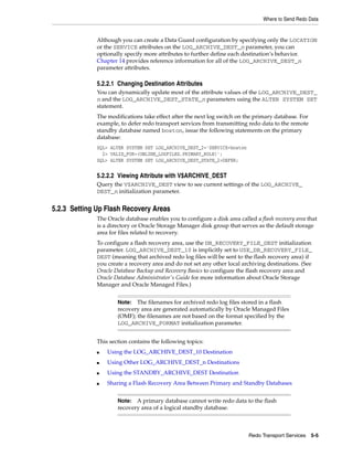 Where to Send Redo Data


              Although you can create a Data Guard configuration by specifying only the LOCATION
              or the SERVICE attributes on the LOG_ARCHIVE_DEST_n parameter, you can
              optionally specify more attributes to further define each destination’s behavior.
              Chapter 14 provides reference information for all of the LOG_ARCHIVE_DEST_n
              parameter attributes.

              5.2.2.1 Changing Destination Attributes
              You can dynamically update most of the attribute values of the LOG_ARCHIVE_DEST_
              n and the LOG_ARCHIVE_DEST_STATE_n parameters using the ALTER SYSTEM SET
              statement.
              The modifications take effect after the next log switch on the primary database. For
              example, to defer redo transport services from transmitting redo data to the remote
              standby database named boston, issue the following statements on the primary
              database:
              SQL> ALTER SYSTEM SET LOG_ARCHIVE_DEST_2='SERVICE=boston
                2> VALID_FOR=(ONLINE_LOGFILES,PRIMARY_ROLE)';
              SQL> ALTER SYSTEM SET LOG_ARCHIVE_DEST_STATE_2=DEFER;


              5.2.2.2 Viewing Attribute with V$ARCHIVE_DEST
              Query the V$ARCHIVE_DEST view to see current settings of the LOG_ARCHIVE_
              DEST_n initialization parameter.


5.2.3 Setting Up Flash Recovery Areas
              The Oracle database enables you to configure a disk area called a flash recovery area that
              is a directory or Oracle Storage Manager disk group that serves as the default storage
              area for files related to recovery.
              To configure a flash recovery area, use the DB_RECOVERY_FILE_DEST initialization
              parameter. LOG_ARCHIVE_DEST_10 is implicitly set to USE_DB_RECOVERY_FILE_
              DEST (meaning that archived redo log files will be sent to the flash recovery area) if
              you create a recovery area and do not set any other local archiving destinations. (See
              Oracle Database Backup and Recovery Basics to configure the flash recovery area and
              Oracle Database Administrator's Guide for more information about Oracle Storage
              Manager and Oracle Managed Files.)


                      Note:  The filenames for archived redo log files stored in a flash
                      recovery area are generated automatically by Oracle Managed Files
                      (OMF); the filenames are not based on the format specified by the
                      LOG_ARCHIVE_FORMAT initialization parameter.


              This section contains the following topics:
              ■   Using the LOG_ARCHIVE_DEST_10 Destination
              ■   Using Other LOG_ARCHIVE_DEST_n Destinations
              ■   Using the STANDBY_ARCHIVE_DEST Destination
              ■   Sharing a Flash Recovery Area Between Primary and Standby Databases


                      Note:  A primary database cannot write redo data to the flash
                      recovery area of a logical standby database.



                                                                            Redo Transport Services 5-5
 