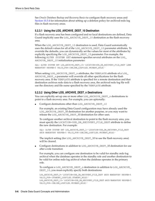 Where to Send Redo Data


                  See Oracle Database Backup and Recovery Basics to configure flash recovery areas and
                  Section 10.3.4 for information about setting up a deletion policy for archived redo log
                  files in flash recovery areas.

                  5.2.3.1 Using the LOG_ARCHIVE_DEST_10 Destination
                  If a flash recovery area has been configured and no local destinations are defined, Data
                  Guard implicitly uses the LOG_ARCHIVE_DEST_10 destination as the flash recovery
                  area.
                  When the LOG_ARCHIVE_DEST_10 destination is used, Data Guard automatically
                  uses the default values for all of the LOG_ARCHIVE_DEST_10 parameter attributes. To
                  override the defaults, you can dynamically set the values for most of the attributes by
                  explicitly specifying the LOG_ARCHIVE_DEST_10 parameter. For example, the
                  following ALTER SYSTEM SET statement specifies several attributes on the LOG_
                  ARCHIVE_DEST_10 initialization parameter:
                  SQL> ALTER SYSTEM SET LOG_ARCHIVE_DEST_10='LOCATION=USE_DB_RECOVERY_FILE_DEST LGWR
                  MANDATORY REOPEN=5 VALID_FOR=(ONLINE_LOGFILES,PRIMARY_ROLE)'

                  When setting LOG_ARCHIVE_DEST_n attributes, the TEMPLATE attribute of a LOG_
                  ARCHIVE_DEST_n parameter will override all other specifications for the flash
                  recovery area. If the TEMPLATE attribute is specified for a remote destination and that
                  destination archives redo data to a flash recovery area, the archived redo log file will
                  use the directory and file name specified by the TEMPLATE attribute.

                  5.2.3.2 Using Other LOG_ARCHIVE_DEST_n Destinations
                  You can explicitly set up one or more other LOG_ARCHIVE_DEST_n destinations to
                  point to a flash recovery area. For example, you can optionally:
                  ■       Configure destinations other than LOG_ARCHIVE_DEST_10
                          For example, an existing Data Guard configuration may have already used the
                          LOG_ARCHIVE_DEST_10 destination for another purpose, or you may want to
                          release the LOG_ARCHIVE_DEST_10 destination for other uses.
                          To configure another archival destination to point to the flash recovery area, you
                          must specify the LOCATION=USE_DB_RECOVERY_FILE_DEST attribute to define
                          the new destination. For example:
                          SQL> ALTER SYSTEM SET LOG_ARCHIVE_DEST_1='LOCATION=USE_DB_RECOVERY_FILE_DEST
                          ARCH MANDATORY REOPEN=5 VALID_FOR=(ONLINE_LOGFILES,PRIMARY_ROLE)'

                          The implicit setting (for LOG_ARCHIVE_DEST_10 to use the flash recovery area)
                          will be cleared.
                  ■       Configure destinations in addition to LOG_ARCHIVE_DEST_10 destination for use
                          after a role transition
                          For example, you can configure one destination to be valid for standby redo log
                          archival when the database operates in the standby role and another destination to
                          be valid for online redo log archival when the database operates in the primary
                          role.
                          To configure a LOG_ARCHIVE_DEST_n destination in addition to LOG_ARCHIVE_
                          DEST_10, you must explicitly specify both destinations:
                          LOG_ARCHIVE_DEST_9='LOCATION=USE_DB_RECOVERY_FILE_DEST ARCH MANDATORY REOPEN=5
                          VALID_FOR=(STANDBY_LOGFILES,STANDBY_ROLE)'
                          LOG_ARCHIVE_DEST_10='LOCATION=USE_DB_RECOVERY_FILE_DEST ARCH MANDATORY REOPEN=5
                          VALID_FOR=(ONLINE_LOGFILES,PRIMARY_ROLE)'


5-6 Oracle Data Guard Concepts and Administration
 