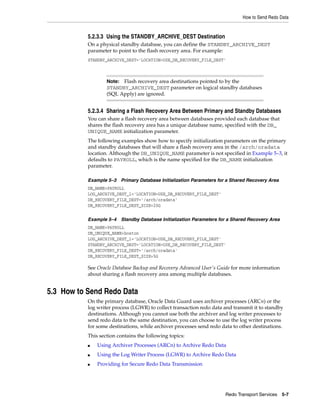 How to Send Redo Data


           5.2.3.3 Using the STANDBY_ARCHIVE_DEST Destination
           On a physical standby database, you can define the STANDBY_ARCHIVE_DEST
           parameter to point to the flash recovery area. For example:
           STANDBY_ARCHIVE_DEST='LOCATION=USE_DB_RECOVERY_FILE_DEST'



                   Note: Flash recovery area destinations pointed to by the
                   STANDBY_ARCHIVE_DEST parameter on logical standby databases
                   (SQL Apply) are ignored.


           5.2.3.4 Sharing a Flash Recovery Area Between Primary and Standby Databases
           You can share a flash recovery area between databases provided each database that
           shares the flash recovery area has a unique database name, specified with the DB_
           UNIQUE_NAME initialization parameter.
           The following examples show how to specify initialization parameters on the primary
           and standby databases that will share a flash recovery area in the /arch/oradata
           location. Although the DB_UNIQUE_NAME parameter is not specified in Example 5–3, it
           defaults to PAYROLL, which is the name specified for the DB_NAME initialization
           parameter.

           Example 5–3 Primary Database Initialization Parameters for a Shared Recovery Area
           DB_NAME=PAYROLL
           LOG_ARCHIVE_DEST_1='LOCATION=USE_DB_RECOVERY_FILE_DEST'
           DB_RECOVERY_FILE_DEST='/arch/oradata'
           DB_RECOVERY_FILE_DEST_SIZE=20G

           Example 5–4 Standby Database Initialization Parameters for a Shared Recovery Area
           DB_NAME=PAYROLL
           DB_UNIQUE_NAME=boston
           LOG_ARCHIVE_DEST_1='LOCATION=USE_DB_RECOVERY_FILE_DEST'
           STANDBY_ARCHIVE_DEST='LOCATION=USE_DB_RECOVERY_FILE_DEST'
           DB_RECOVERY_FILE_DEST='/arch/oradata'
           DB_RECOVERY_FILE_DEST_SIZE=5G

           See Oracle Database Backup and Recovery Advanced User's Guide for more information
           about sharing a flash recovery area among multiple databases.


5.3 How to Send Redo Data
           On the primary database, Oracle Data Guard uses archiver processes (ARCn) or the
           log writer process (LGWR) to collect transaction redo data and transmit it to standby
           destinations. Although you cannot use both the archiver and log writer processes to
           send redo data to the same destination, you can choose to use the log writer process
           for some destinations, while archiver processes send redo data to other destinations.
           This section contains the following topics:
           ■   Using Archiver Processes (ARCn) to Archive Redo Data
           ■   Using the Log Writer Process (LGWR) to Archive Redo Data
           ■   Providing for Secure Redo Data Transmission




                                                                      Redo Transport Services 5-7
 