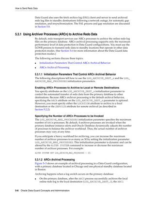 How to Send Redo Data


                  Data Guard also uses the fetch archive log (FAL) client and server to send archived
                  redo log files to standby destinations following a network outage, for automatic gap
                  resolution, and resynchronization. The FAL process and gap resolution are discussed
                  in Section 5.8.


5.3.1 Using Archiver Processes (ARCn) to Archive Redo Data
                  By default, redo transport services use ARCn processes to archive the online redo log
                  files on the primary database. ARCn archival processing supports only the maximum
                  performance level of data protection in Data Guard configurations. You must use the
                  LGWR process to transmit redo data to standby locations that operate in other data
                  protection modes. (See Section 5.6 for more information about the Data Guard data
                  protection modes.)
                  The following sections discuss these topics:
                  ■     Initialization Parameters That Control ARCn Archival Behavior
                  ■     ARCn Archival Processing

                  5.3.1.1 Initialization Parameters That Control ARCn Archival Behavior
                  The following descriptions tell how to use the LOG_ARCHIVE_DEST_n and the LOG_
                  ARCHIVE_MAX_PROCESSES initialization parameters.

                  Enabling ARCn Processes to Archive to Local or Remote Destinations
                  You specify attributes on the LOG_ARCHIVE_DEST_n initialization parameter to
                  control the automated transfer of redo data from the primary database to other
                  destinations. Because ARCn archiver processing is the default archival behavior,
                  specifying the ARCH attribute on the LOG_ARCHIVE_DEST_n parameter is optional.
                  However, you must specify either the LOCATION attribute to archive to a local
                  destination or the SERVICE attribute for remote archival (as described in
                  Section 5.2.2).

                  Specifying the Number of ARCn Processes to be Invoked
                  The LOG_ARCHIVE_MAX_PROCESSES initialization parameter specifies the maximum
                  number of ARCn processes. By default, 4 archiver processes are invoked when the
                  primary database instance starts and Oracle Database dynamically adjusts the number
                  of processes to balance the archiver workload. Thus, the actual number of archiver
                  processes may vary at any time.
                  If you anticipate a heavy workload for archiving, you can increase the maximum
                  number of archiver processes to as many as 30 by setting the initialization parameter
                  LOG_ARCHIVE_MAX_PROCESSES. This initialization parameter is dynamic and can be
                  altered by the ALTER SYSTEM command to increase or decrease the maximum
                  number of archiver processes. For example:
                  ALTER SYSTEM SET LOG_ARCHIVE_MAX_PROCESSES = 20;


                  5.3.1.2 ARCn Archival Processing
                  Figure 5–3 shows an example of archival processing in a Data Guard configuration,
                  with a primary database located in Chicago and one physical standby database located
                  in Boston.
                  Archiving happens when a log switch occurs on the primary database:
                  ■     On the primary database, after the ARC0 process successfully archives the local
                        online redo log to the local destination (LOG_ARCHIVE_DEST_1), the ARC1


5-8 Oracle Data Guard Concepts and Administration
 