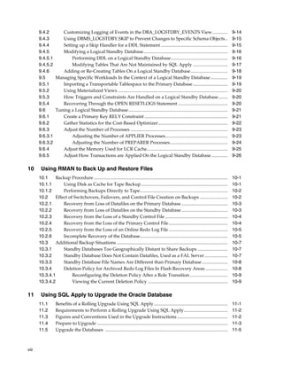 9.4.2      Customizing Logging of Events in the DBA_LOGSTDBY_EVENTS View .............                                                             9-14
       9.4.3      Using DBMS_LOGSTDBY.SKIP to Prevent Changes to Specific Schema Objects..                                                                9-15
       9.4.4      Setting up a Skip Handler for a DDL Statement ..........................................................                                9-15
       9.4.5      Modifying a Logical Standby Database.........................................................................                           9-16
       9.4.5.1        Performing DDL on a Logical Standby Database.................................................                                       9-16
       9.4.5.2        Modifying Tables That Are Not Maintained by SQL Apply ..............................                                                9-17
       9.4.6      Adding or Re-Creating Tables On a Logical Standby Database................................                                              9-18
       9.5     Managing Specific Workloads In the Context of a Logical Standby Database...............                                                    9-19
       9.5.1      Importing a Transportable Tablespace to the Primary Database ..............................                                             9-19
       9.5.2      Using Materialized Views ...............................................................................................                9-20
       9.5.3      How Triggers and Constraints Are Handled on a Logical Standby Database........                                                          9-20
       9.5.4      Recovering Through the OPEN RESETLOGS Statement ...........................................                                             9-20
       9.6     Tuning a Logical Standby Database......................................................................................                    9-21
       9.6.1      Create a Primary Key RELY Constraint ........................................................................                           9-21
       9.6.2      Gather Statistics for the Cost-Based Optimizer............................................................                              9-22
       9.6.3      Adjust the Number of Processes ....................................................................................                     9-23
       9.6.3.1        Adjusting the Number of APPLIER Processes......................................................                                     9-23
       9.6.3.2        Adjusting the Number of PREPARER Processes..................................................                                        9-24
       9.6.4      Adjust the Memory Used for LCR Cache......................................................................                              9-25
       9.6.5      Adjust How Transactions are Applied On the Logical Standby Database ..............                                                      9-26

10      Using RMAN to Back Up and Restore Files
       10.1    Backup Procedure ....................................................................................................................      10-1
       10.1.1      Using Disk as Cache for Tape Backup ...........................................................................                        10-1
       10.1.2      Performing Backups Directly to Tape............................................................................                        10-2
       10.2    Effect of Switchovers, Failovers, and Control File Creation on Backups ........................                                            10-2
       10.2.1      Recovery from Loss of Datafiles on the Primary Database ........................................                                       10-3
       10.2.2      Recovery from Loss of Datafiles on the Standby Database ........................................                                       10-3
       10.2.3      Recovery from the Loss of a Standby Control File ......................................................                                10-4
       10.2.4      Recovery from the Loss of the Primary Control File ...................................................                                 10-4
       10.2.5      Recovery from the Loss of an Online Redo Log File ...................................................                                  10-5
       10.2.6      Incomplete Recovery of the Database............................................................................                        10-5
       10.3    Additional Backup Situations ................................................................................................              10-7
       10.3.1      Standby Databases Too Geographically Distant to Share Backups ..........................                                               10-7
       10.3.2      Standby Database Does Not Contain Datafiles, Used as a FAL Server ....................                                                 10-7
       10.3.3      Standby Database File Names Are Different than Primary Database ......................                                                 10-8
       10.3.4      Deletion Policy for Archived Redo Log Files In Flash Recovery Areas ...................                                                10-8
       10.3.4.1         Reconfiguring the Deletion Policy After a Role Transition.................................                                        10-9
       10.3.4.2         Viewing the Current Deletion Policy .....................................................................                         10-9

11      Using SQL Apply to Upgrade the Oracle Database
       11.1        Benefits of a Rolling Upgrade Using SQL Apply................................................................                          11-1
       11.2        Requirements to Perform a Rolling Upgrade Using SQL Apply......................................                                        11-2
       11.3        Figures and Conventions Used in the Upgrade Instructions ............................................                                  11-2
       11.4        Prepare to Upgrade .................................................................................................................   11-3
       11.5        Upgrade the Databases ..........................................................................................................       11-5



viii
 