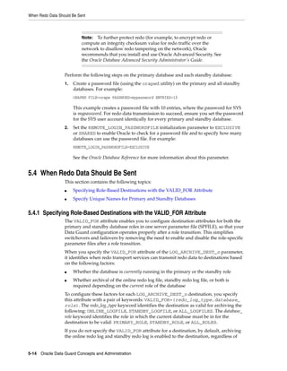 When Redo Data Should Be Sent



                           Note:  To further protect redo (for example, to encrypt redo or
                           compute an integrity checksum value for redo traffic over the
                           network to disallow redo tampering on the network), Oracle
                           recommends that you install and use Oracle Advanced Security. See
                           the Oracle Database Advanced Security Administrator's Guide.


                  Perform the following steps on the primary database and each standby database:
                  1.   Create a password file (using the orapwd utility) on the primary and all standby
                       databases. For example:
                       ORAPWD FILE=orapw PASSWORD=mypassword ENTRIES=10

                       This example creates a password file with 10 entries, where the password for SYS
                       is mypassword. For redo data transmission to succeed, ensure you set the password
                       for the SYS user account identically for every primary and standby database.
                  2.   Set the REMOTE_LOGIN_PASSWORDFILE initialization parameter to EXCLUSIVE
                       or SHARED to enable Oracle to check for a password file and to specify how many
                       databases can use the password file. For example:
                       REMOTE_LOGIN_PASSWORDFILE=EXCLUSIVE

                       See the Oracle Database Reference for more information about this parameter.


5.4 When Redo Data Should Be Sent
                  This section contains the following topics:
                  ■    Specifying Role-Based Destinations with the VALID_FOR Attribute
                  ■    Specify Unique Names for Primary and Standby Databases


5.4.1 Specifying Role-Based Destinations with the VALID_FOR Attribute
                  The VALID_FOR attribute enables you to configure destination attributes for both the
                  primary and standby database roles in one server parameter file (SPFILE), so that your
                  Data Guard configuration operates properly after a role transition. This simplifies
                  switchovers and failovers by removing the need to enable and disable the role-specific
                  parameter files after a role transition.
                  When you specify the VALID_FOR attribute of the LOG_ARCHIVE_DEST_n parameter,
                  it identifies when redo transport services can transmit redo data to destinations based
                  on the following factors:
                  ■    Whether the database is currently running in the primary or the standby role
                  ■    Whether archival of the online redo log file, standby redo log file, or both is
                       required depending on the current role of the database
                  To configure these factors for each LOG_ARCHIVE_DEST_n destination, you specify
                  this attribute with a pair of keywords: VALID_FOR=(redo_log_type,database_
                  role). The redo_log_type keyword identifies the destination as valid for archiving the
                  following: ONLINE_LOGFILE, STANDBY_LOGFILE, or ALL_LOGFILES. The database_
                  role keyword identifies the role in which the current database must be in for the
                  destination to be valid: PRIMARY_ROLE, STANDBY_ROLE, or ALL_ROLES.
                  If you do not specify the VALID_FOR attribute for a destination, by default, archiving
                  the online redo log and standby redo log is enabled to the destination, regardless of


5-14 Oracle Data Guard Concepts and Administration
 