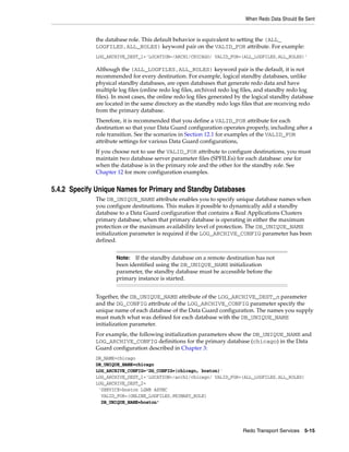 When Redo Data Should Be Sent


             the database role. This default behavior is equivalent to setting the (ALL_
             LOGFILES,ALL_ROLES) keyword pair on the VALID_FOR attribute. For example:
             LOG_ARCHIVE_DEST_1='LOCATION=/ARCH1/CHICAGO/ VALID_FOR=(ALL_LOGFILES,ALL_ROLES)'

             Although the (ALL_LOGFILES,ALL_ROLES) keyword pair is the default, it is not
             recommended for every destination. For example, logical standby databases, unlike
             physical standby databases, are open databases that generate redo data and have
             multiple log files (online redo log files, archived redo log files, and standby redo log
             files). In most cases, the online redo log files generated by the logical standby database
             are located in the same directory as the standby redo logs files that are receiving redo
             from the primary database.
             Therefore, it is recommended that you define a VALID_FOR attribute for each
             destination so that your Data Guard configuration operates properly, including after a
             role transition. See the scenarios in Section 12.1 for examples of the VALID_FOR
             attribute settings for various Data Guard configurations,
             If you choose not to use the VALID_FOR attribute to configure destinations, you must
             maintain two database server parameter files (SPFILEs) for each database: one for
             when the database is in the primary role and the other for the standby role. See
             Chapter 12 for more configuration examples.


5.4.2 Specify Unique Names for Primary and Standby Databases
             The DB_UNIQUE_NAME attribute enables you to specify unique database names when
             you configure destinations. This makes it possible to dynamically add a standby
             database to a Data Guard configuration that contains a Real Applications Clusters
             primary database, when that primary database is operating in either the maximum
             protection or the maximum availability level of protection. The DB_UNIQUE_NAME
             initialization parameter is required if the LOG_ARCHIVE_CONFIG parameter has been
             defined.


                     Note:  If the standby database on a remote destination has not
                     been identified using the DB_UNIQUE_NAME initialization
                     parameter, the standby database must be accessible before the
                     primary instance is started.


             Together, the DB_UNIQUE_NAME attribute of the LOG_ARCHIVE_DEST_n parameter
             and the DG_CONFIG attribute of the LOG_ARCHIVE_CONFIG parameter specify the
             unique name of each database of the Data Guard configuration. The names you supply
             must match what was defined for each database with the DB_UNIQUE_NAME
             initialization parameter.
             For example, the following initialization parameters show the DB_UNIQUE_NAME and
             LOG_ARCHIVE_CONFIG definitions for the primary database (chicago) in the Data
             Guard configuration described in Chapter 3:
             DB_NAME=chicago
             DB_UNIQUE_NAME=chicago
             LOG_ARCHIVE_CONFIG='DG_CONFIG=(chicago, boston)'
             LOG_ARCHIVE_DEST_1='LOCATION=/arch1/chicago/ VALID_FOR=(ALL_LOGFILES,ALL_ROLES)
             LOG_ARCHIVE_DEST_2=
              'SERVICE=boston LGWR ASYNC
               VALID_FOR=(ONLINE_LOGFILES,PRIMARY_ROLE)
               DB_UNIQUE_NAME=boston'




                                                                         Redo Transport Services 5-15
 