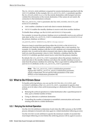 What to Do If Errors Occur


                    The DB_UNIQUE_NAME attribute is required for remote destinations specified with the
                    SERVICE attribute. In the example, the LOG_ARCHIVE_DEST_2 parameter specifies
                    the DB_UNIQUE_NAME=boston for the remote destination; redo transport services
                    validate this information at the remote destination. If the names do not match, the
                    connection to that destination is refused.
                    The LOG_ARCHIVE_CONFIG parameter also has SEND, NOSEND, RECEIVE, and
                    NORECEIVE attributes:
                    ■    SEND enables a database to send redo data to remote destinations
                    ■    RECEIVE enables the standby database to receive redo from another database
                    To disable these settings, use the NOSEND and NORECEIVE keywords.
                    For example, to ensure the primary database never accidentally receives any archived
                    redo data, set the LOG_ARCHIVE_CONFIG initialization parameter to NORECEIVE on
                    the primary database, as follows:
                    LOG_ARCHIVE_CONFIG='NORECEIVE,DG_CONFIG=(chicago,boston)'

                    However, keep in mind that specifying either the NOSEND or the NORECEIVE
                    attributes may limit the database instance’s capabilities after a role transition. For
                    example, if a standby database with the NOSEND attribute set is transitioned to the
                    primary role, it would not be able to transmit redo data to other standby databases
                    until you reset the parameter value to SEND. Similarly, a database that has the
                    NORECEIVE attribute specified cannot receive redo from the primary database.
                    By default, the LOG_ARCHIVE_CONFIG parameter allows the primary database to
                    send redo data to the standby database and allows the standby database to receive
                    redo from the primary database for archiving. This is equivalent to setting both SEND
                    and RECEIVE attributes on the LOG_ARCHIVE_CONFIG parameter.


                             Note:  The LOG_ARCHIVE_CONFIG initialization parameter
                             replaces the REMOTE_ARCHIVE_ENABLE initialization parameter,
                             which is deprecated. Do not specify both parameters in the same
                             SPFILE or text initialization parameter file.


5.5 What to Do If Errors Occur
                    To handle archiving failures, you can use the REOPEN, MAX_FAILURES, and
                    ALTERNATE attributes of the LOG_ARCHIVE_DEST_n parameter to specify what
                    actions are to be taken when archival processing to a destination fails. These actions
                    include:
                    ■    Retrying the archival operation to a failed destination after a specified period of
                         time, up to a limited number of times
                    ■    Using an alternate or substitute destination
                    ■    Controlling the number of attempts to reestablish communication and resume
                         sending redo data to a failed destination.


5.5.1 Retrying the Archival Operation
                    Use the REOPEN attribute to determine if and when the ARCn process or the LGWR
                    process attempts to transmit redo data again to a failed destination following an error.
                    Use the REOPEN=seconds attribute to specify the minimum number of seconds that
                    must elapse following an error before the archiving process will try again to access a


5-16 Oracle Data Guard Concepts and Administration
 