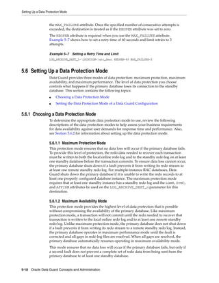 Setting Up a Data Protection Mode


                    the MAX_FAILURE attribute. Once the specified number of consecutive attempts is
                    exceeded, the destination is treated as if the REOPEN attribute was set to zero.
                    The REOPEN attribute is required when you use the MAX_FAILURE attribute.
                    Example 5–7 shows how to set a retry time of 60 seconds and limit retries to 3
                    attempts.

                    Example 5–7 Setting a Retry Time and Limit
                    LOG_ARCHIVE_DEST_1='LOCATION=/arc_dest REOPEN=60 MAX_FAILURE=3'


5.6 Setting Up a Data Protection Mode
                    Data Guard provides three modes of data protection: maximum protection, maximum
                    availability, and maximum performance. The level of data protection you choose
                    controls what happens if the primary database loses its connection to the standby
                    database. This section contains the following topics:
                    ■   Choosing a Data Protection Mode
                    ■   Setting the Data Protection Mode of a Data Guard Configuration


5.6.1 Choosing a Data Protection Mode
                    To determine the appropriate data protection mode to use, review the following
                    descriptions of the data protection modes to help assess your business requirements
                    for data availability against user demands for response time and performance. Also,
                    see Section 5.6.2 for information about setting up the data protection mode.

                    5.6.1.1 Maximum Protection Mode
                    This protection mode ensures that no data loss will occur if the primary database fails.
                    To provide this level of protection, the redo data needed to recover each transaction
                    must be written to both the local online redo log and to the standby redo log on at least
                    one standby database before the transaction commits. To ensure data loss cannot occur,
                    the primary database shuts down if a fault prevents it from writing its redo stream to
                    at least one remote standby redo log. For multiple-instance RAC databases, Data
                    Guard shuts down the primary database if it is unable to write the redo records to at
                    least one properly configured database instance. The maximum protection mode
                    requires that at least one standby instance has a standby redo log and the LGWR, SYNC,
                    and AFFIRM attributes be used on the LOG_ARCHIVE_DEST_n parameter for this
                    destination.

                    5.6.1.2 Maximum Availability Mode
                    This protection mode provides the highest level of data protection that is possible
                    without compromising the availability of the primary database. Like maximum
                    protection mode, a transaction will not commit until the redo needed to recover that
                    transaction is written to the local online redo log and to at least one remote standby
                    redo log. Unlike maximum protection mode, the primary database does not shut down
                    if a fault prevents it from writing its redo stream to a remote standby redo log. Instead,
                    the primary database operates in maximum performance mode until the fault is
                    corrected and all gaps in redo log files are resolved. When all gaps are resolved, the
                    primary database automatically resumes operating in maximum availability mode.
                    This mode ensures that no data loss will occur if the primary database fails, but only if
                    a second fault does not prevent a complete set of redo data from being sent from the
                    primary database to at least one standby database.


5-18 Oracle Data Guard Concepts and Administration
 