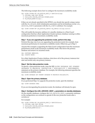 Setting Up a Data Protection Mode


                    The following example shows how to configure the maximum availability mode:
                    SQL>   ALTER SYSTEM SET LOG_ARCHIVE_DEST_2='SERVICE=chicago
                      2>   OPTIONAL LGWR SYNC AFFIRM
                      3>   VALID_FOR=(ONLINE_LOGFILES,PRIMARY_ROLE)
                      4>   DB_UNIQUE_NAME=chicago';

                    If they are not already specified in the SPFILE, you should also specify unique names
                    with the DB_UNIQUE_NAME initialization parameter and list all databases on the LOG_
                    ARCHIVE_CONFIG parameter with the DG_CONFIG attribute. For example:
                    SQL> ALTER SYSTEM SET LOG_ARCHIVE_CONFIG='DG_CONFIG=(chicago,boston)'

                    This will enable the dynamic addition of a standby database to a Data Guard
                    configuration that has a Real Application Clusters primary database running in either
                    maximum protection or maximum availability mode.

                    Step 1 If you are upgrading the protection mode, perform this step.
                    Perform this step only if you are upgrading the protection mode (for example, from
                    maximum performance to maximum availability mode). Otherwise, go to Step 3.
                    Assume this example is upgrading the Data Guard configuration from the maximum
                    performance mode to the maximum availability mode. Shut down the primary
                    database and restart it in mounted mode:
                    SQL> SHUTDOWN IMMEDIATE;
                    SQL> STARTUP MOUNT;

                    For a Real Application Clusters database, shut down all of the primary instances but
                    start and mount only one primary instance.

                    Step 2 Set the data protection mode.
                    To specify a data protection mode, issue the SQL ALTER DATABASE SET STANDBY
                    DATABASE TO MAXIMIZE {PROTECTION | AVAILABILITY | PERFORMANCE}
                    statement on the primary database. For example, the following statement specifies the
                    maximum availability mode:
                    SQL> ALTER DATABASE SET STANDBY DATABASE TO MAXIMIZE AVAILABILITY;

                    Step 3 Open the primary database.
                    If you performed Step 1 to upgrade the protection mode, open the database:
                    SQL> ALTER DATABASE OPEN;

                    If you are downgrading the protection mode, the database will already be open.

                    Step 4 Configure the LOG_ARCHIVE_DEST_n parameters on standby databases.
                    On the standby databases, configure the LOG_ARCHIVE_DEST_n parameter attributes
                    so the configuration can continue to operate in the new protection mode after a
                    switchover.
                    For example:
                    SQL>   ALTER SYSTEM SET LOG_ARCHIVE_DEST_2='SERVICE=boston
                      2>   OPTIONAL LGWR SYNC AFFIRM
                      3>   VALID_FOR=(ONLINE_LOGFILES,PRIMARY_ROLE)
                      4>   DB_UNIQUE_NAME=boston';




5-20 Oracle Data Guard Concepts and Administration
 
