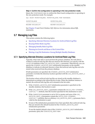 Managing Log Files


              Step 5 Confirm the configuration is operating in the new protection mode.
              Query the V$DATABASE view to confirm the Data Guard configuration is operating in
              the new protection mode. For example:
              SQL> SELECT PROTECTION_MODE, PROTECTION_LEVEL FROM V$DATABASE;

              PROTECTION_MODE                      PROTECTION_LEVEL
              ---------------------                ---------------------
              MAXIMUM AVAILABILITY                 MAXIMUM AVAILABILITY

              See Chapter 15 and Oracle Database SQL Reference for information about SQL
              statements.


5.7 Managing Log Files
              This section contains the following topics:
              ■    Specifying Alternate Directory Locations for Archived Redo Log Files
              ■    Reusing Online Redo Log Files
              ■    Managing Standby Redo Log Files
              ■    Planning for Growth and Reuse of the Control Files
              ■    Sharing a Log File Destination Among Multiple Standby Databases


5.7.1 Specifying Alternate Directory Locations for Archived Redo Log Files
              Typically, when redo data is received from the primary database, the redo data is
              written to archived redo log files that are stored in the directory you specify with the
              LOCATION attribute of the LOG_ARCHIVE_DEST_n parameter. Alternatively, you can
              specify the STANDBY_ARCHIVE_DEST initialization parameter on the standby
              database to indicate an alternate directory where the archived redo log files are to be
              stored when received from the primary database.
              If both parameters are specified, the STANDBY_ARCHIVE_DEST initialization
              parameter overrides the directory location specified with the LOG_ARCHIVE_DEST_n
              parameter.
              The location where archived redo log files are stored on the standby database is
              determined according to the following list of rules. When the database instance is
              started, the archived redo log files are evaluated in the list order:
              1.   If the STANDBY_ARCHIVE_DEST initialization parameter is specified on the
                   standby database, that location is used.
              2.   If the LOG_ARCHIVE_DEST_n parameter contains the VALID_FOR=(STANDBY_
                   LOGFILE,*) attribute, then the location specified for this destination is used.
              3.   If the COMPATIBLE parameter is set to 10.0 or greater and none of the LOG_
                   ARCHIVE_DEST_n parameters contain the VALID_FOR=(STANDBY_
                   LOGFILE,*)attribute, then an arbitrary LOG_ARCHIVE_DEST_n parameter that is
                   valid for the destination is used.
              4.   If none of the initialization parameters have been specified, then archived redo log
                   files are stored in the default location for the STANDBY_ARCHIVE_DEST
                   initialization parameter.
                   To see the implicit default value of the STANDBY_ARCHIVE_DEST initialization
                   parameter, query the V$ARCHIVE_DEST view:



                                                                           Redo Transport Services 5-21
 