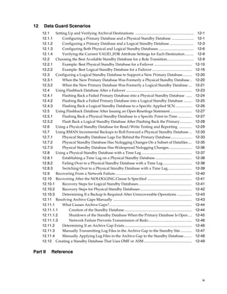 12    Data Guard Scenarios
     12.1    Setting Up and Verifying Archival Destinations ...............................................................             12-1
     12.1.1      Configuring a Primary Database and a Physical Standby Database ........................                                12-1
     12.1.2      Configuring a Primary Database and a Logical Standby Database ..........................                               12-3
     12.1.3      Configuring Both Physical and Logical Standby Databases ......................................                         12-6
     12.1.4      Verifying the Current VALID_FOR Attribute Settings for Each Destination..........                                      12-9
     12.2    Choosing the Best Available Standby Database for a Role Transition.............................                            12-9
     12.2.1      Example: Best Physical Standby Database for a Failover .........................................                      12-10
     12.2.2      Example: Best Logical Standby Database for a Failover ...........................................                     12-16
     12.3    Configuring a Logical Standby Database to Support a New Primary Database..........                                        12-20
     12.3.1      When the New Primary Database Was Formerly a Physical Standby Database ..                                             12-20
     12.3.2      When the New Primary Database Was Formerly a Logical Standby Database ....                                            12-21
     12.4    Using Flashback Database After a Failover .......................................................................         12-23
     12.4.1      Flashing Back a Failed Primary Database into a Physical Standby Database ......                                       12-24
     12.4.2      Flashing Back a Failed Primary Database into a Logical Standby Database .........                                     12-25
     12.4.3      Flashing Back a Logical Standby Database to a Specific Applied SCN ..................                                 12-26
     12.5    Using Flashback Database After Issuing an Open Resetlogs Statement .......................                                12-27
     12.5.1      Flashing Back a Physical Standby Database to a Specific Point-in-Time ...............                                 12-27
     12.5.2      Flash Back a Logical Standby Database After Flashing Back the Primary.............                                    12-28
     12.6    Using a Physical Standby Database for Read/Write Testing and Reporting ..............                                     12-29
     12.7    Using RMAN Incremental Backups to Roll Forward a Physical Standby Database ...                                            12-33
     12.7.1      Physical Standby Database Lags Far Behind the Primary Database.......................                                 12-33
     12.7.2      Physical Standby Database Has Nologging Changes On a Subset of Datafiles ....                                         12-35
     12.7.3      Physical Standby Database Has Widespread Nologging Changes.........................                                   12-36
     12.8    Using a Physical Standby Database with a Time Lag ......................................................                  12-37
     12.8.1      Establishing a Time Lag on a Physical Standby Database........................................                        12-38
     12.8.2      Failing Over to a Physical Standby Database with a Time Lag ...............................                           12-38
     12.8.3      Switching Over to a Physical Standby Database with a Time Lag..........................                               12-39
     12.9    Recovering From a Network Failure...................................................................................      12-40
     12.10 Recovering After the NOLOGGING Clause Is Specified ................................................                         12-41
     12.10.1     Recovery Steps for Logical Standby Databases..........................................................                12-41
     12.10.2     Recovery Steps for Physical Standby Databases ........................................................                12-42
     12.10.3     Determining If a Backup Is Required After Unrecoverable Operations ................                                   12-43
     12.11 Resolving Archive Gaps Manually .....................................................................................       12-43
     12.11.1     What Causes Archive Gaps? .........................................................................................   12-44
     12.11.1.1        Creation of the Standby Database.........................................................................        12-44
     12.11.1.2        Shutdown of the Standby Database When the Primary Database Is Open ....                                          12-45
     12.11.1.3        Network Failure Prevents Transmission of Redo...............................................                     12-46
     12.11.2     Determining If an Archive Gap Exists.........................................................................         12-46
     12.11.3     Manually Transmitting Log Files in the Archive Gap to the Standby Site ............                                   12-47
     12.11.4     Manually Applying Log Files in the Archive Gap to the Standby Database.........                                       12-48
     12.12 Creating a Standby Database That Uses OMF or ASM....................................................                        12-49

Part II     Reference




                                                                                                                                          ix
 