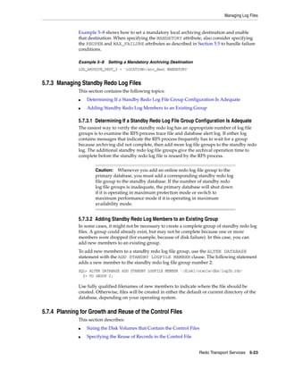 Managing Log Files


              Example 5–8 shows how to set a mandatory local archiving destination and enable
              that destination. When specifying the MANDATORY attribute, also consider specifying
              the REOPEN and MAX_FAILURE attributes as described in Section 5.5 to handle failure
              conditions.

              Example 5–8 Setting a Mandatory Archiving Destination
              LOG_ARCHIVE_DEST_3 = 'LOCATION=/arc_dest MANDATORY'


5.7.3 Managing Standby Redo Log Files
              This section contains the following topics:
              ■   Determining If a Standby Redo Log File Group Configuration Is Adequate
              ■   Adding Standby Redo Log Members to an Existing Group

              5.7.3.1 Determining If a Standby Redo Log File Group Configuration Is Adequate
              The easiest way to verify the standby redo log has an appropriate number of log file
              groups is to examine the RFS process trace file and database alert log. If either log
              contains messages that indicate the RFS process frequently has to wait for a group
              because archiving did not complete, then add more log file groups to the standby redo
              log. The additional standby redo log file groups give the archival operation time to
              complete before the standby redo log file is reused by the RFS process.


                      Caution: Whenever you add an online redo log file group to the
                      primary database, you must add a corresponding standby redo log
                      file group to the standby database. If the number of standby redo
                      log file groups is inadequate, the primary database will shut down
                      if it is operating in maximum protection mode or switch to
                      maximum performance mode if it is operating in maximum
                      availability mode.


              5.7.3.2 Adding Standby Redo Log Members to an Existing Group
              In some cases, it might not be necessary to create a complete group of standby redo log
              files. A group could already exist, but may not be complete because one or more
              members were dropped (for example, because of disk failure). In this case, you can
              add new members to an existing group.
              To add new members to a standby redo log file group, use the ALTER DATABASE
              statement with the ADD STANDBY LOGFILE MEMBER clause. The following statement
              adds a new member to the standby redo log file group number 2:
              SQL> ALTER DATABASE ADD STANDBY LOGFILE MEMBER '/disk1/oracle/dbs/log2b.rdo'
                2> TO GROUP 2;

              Use fully qualified filenames of new members to indicate where the file should be
              created. Otherwise, files will be created in either the default or current directory of the
              database, depending on your operating system.


5.7.4 Planning for Growth and Reuse of the Control Files
              This section describes:
              ■   Sizing the Disk Volumes that Contain the Control Files
              ■   Specifying the Reuse of Records in the Control File


                                                                           Redo Transport Services 5-23
 
