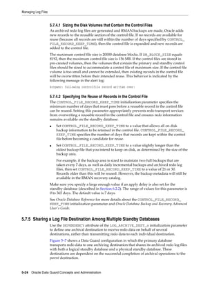 Managing Log Files


                     5.7.4.1 Sizing the Disk Volumes that Contain the Control Files
                     As archived redo log files are generated and RMAN backups are made, Oracle adds
                     new records to the reusable section of the control file. If no records are available for
                     reuse (because all records are still within the number of days specified by CONTROL_
                     FILE_RECORD_KEEP_TIME), then the control file is expanded and new records are
                     added to the control file.
                     The maximum control file size is 20000 database blocks. If DB_BLOCK_SIZE equals
                     8192, then the maximum control file size is 156 MB. If the control files are stored in
                     pre-created volumes, then the volumes that contain the primary and standby control
                     files should be sized to accommodate a control file of maximum size. If the control file
                     volume is too small and cannot be extended, then existing records in the control file
                     will be overwritten before their intended reuse. This behavior is indicated by the
                     following message in the alert log:
                     krcpwnc: following controlfile record written over:


                     5.7.4.2 Specifying the Reuse of Records in the Control File
                     The CONTROL_FILE_RECORD_KEEP_TIME initialization parameter specifies the
                     minimum number of days that must pass before a reusable record in the control file
                     can be reused. Setting this parameter appropriately prevents redo transport services
                     from overwriting a reusable record in the control file and ensures redo information
                     remains available on the standby database:
                     ■   Set CONTROL_FILE_RECORD_KEEP_TIME to a value that allows all on disk
                         backup information to be retained in the control file. CONTROL_FILE_RECORD_
                         KEEP_TIME specifies the number of days that records are kept within the control
                         file before becoming a candidate for reuse.
                     ■   Set CONTROL_FILE_RECORD_KEEP_TIME to a value slightly longer than the
                         oldest backup file that you intend to keep on disk, as determined by the size of the
                         backup area.
                         For example, if the backup area is sized to maintain two full backups that are
                         taken every 7 days, as well as daily incremental backups and archived redo log
                         files, then set CONTROL_FILE_RECORD_KEEP_TIME to a value of 21 or 30.
                         Records older than this will be reused. However, the backup metadata will still be
                         available in the RMAN recovery catalog.
                     Make sure you specify a large enough value if an apply delay is also set for the
                     standby database (described in Section 6.2.2). The range of values for this parameter is
                     0 to 365 days. The default value is 7 days.
                     See Oracle Database Reference for more details about the CONTROL_FILE_RECORD_
                     KEEP_TIME initialization parameter and Oracle Database Backup and Recovery Advanced
                     User's Guide.


5.7.5 Sharing a Log File Destination Among Multiple Standby Databases
                     Use the DEPENDENCY attribute of the LOG_ARCHIVE_DEST_n initialization parameter
                     to define one archival destination to receive redo data on behalf of several
                     destinations, rather than transmitting redo data to each individual destination.
                     Figure 5–7 shows a Data Guard configuration in which the primary database
                     transports redo data to one archiving destination that shares its archived redo log files
                     with both a logical standby database and a physical standby database. These
                     destinations are dependent on the successful completion of archival operations to the
                     parent destination.



5-24 Oracle Data Guard Concepts and Administration
 
